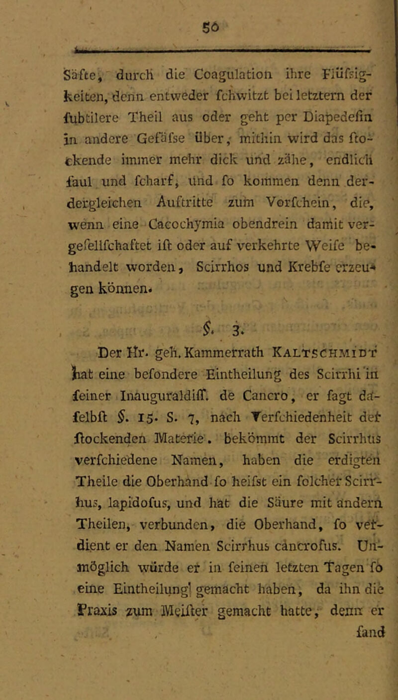 Säfte, durch die Coagulatioii ihre Fiüfsig- keiten, denn entweder fchwitzt bei letztem der fubtilere Theil aus oder geht per Diapedefin in andere Gefafse über,- mithin wird das fto- tkende immer mehr dick und zähe, endlich faul und fcharf^ lind fo kommen denn der- derglekhen Auftritte zum Vorfchein, die, wenn eine Cacochymia obendrein damit ver- gefellfchaftet ift oder auf verkehrte Weife be- handelt worden, Scirrhos und Krebfe erzeug gen können* Der Hr. geh. Kammerrath Kaltschmidt liat eine befondere Eintheilung des Scirrhi in feiner Inauguraldiff. de Cancro, er fagt d<i- felbft §. 15- S. 7, nach Terfchiedenheit deir Hockenden Materie , bekömmt der Scirrhus verfchiedene Namen, haben die erdigteii Theile die Oberhand fo heifst ein folchet Scirir- hus, lapidofus, und hat die Säure mit andern Theilen, verbunden, die Oberhand, fo vet- dient er den Namen Scirrhus cäncrofus. Un- möglich würde et in feinen letzten Tagen fö eine Eintheilung] gemacht haben, da ihn die Praxis zum Meiner gemacht hatte,; denn er fand