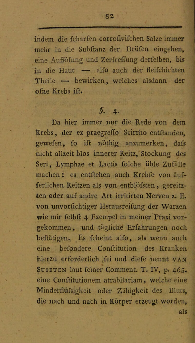 5Z indem die fcharfen corrofivifchen Salze immer mehr in die Subüanz der Drüfen eingehen, ] eine Auflöfung und ZerfrelTung derfelben, bis , in die Haut — alfo auch der fleifchichten Theile — bewirken, welches alsdann der ofne Krebs ift. §. 4‘ Da hier immer nur die Rede von dem Krebs, der ex praegrelTo Scirrho entftanden, gewefen, fo ift nothig anzumerken, dafs nicht allzeit blos innerer Reitz, Stockung des Seri, Lymphae et Lactis folche üble Zufälle machen: es entliehen auch Krebfe von äuf- ferlichen Reitzen als von entblöfsten, gereitz- ten oder auf andre Art irritirten Nerven z. E. von unvorfichtiger Herausreifung der Warzen wie mir felbft 4 Exempel in meiner Praxi vor- gekommen, und täglich^ Erfahrungen noch beftätigen. Es fcheint alfo, als wenn auch eine befondere Conflitution des Kranken hierzu erforderlich jfei und diefe nennt van SuiETEN laut feiner Comment. T. IV, p. 465. eine Confcitutionem atrabilariam, welche eine Minderflüfsigkeit oder Zähigkeit des Bluts, die nach und nach in Körper erzeugt worden, als