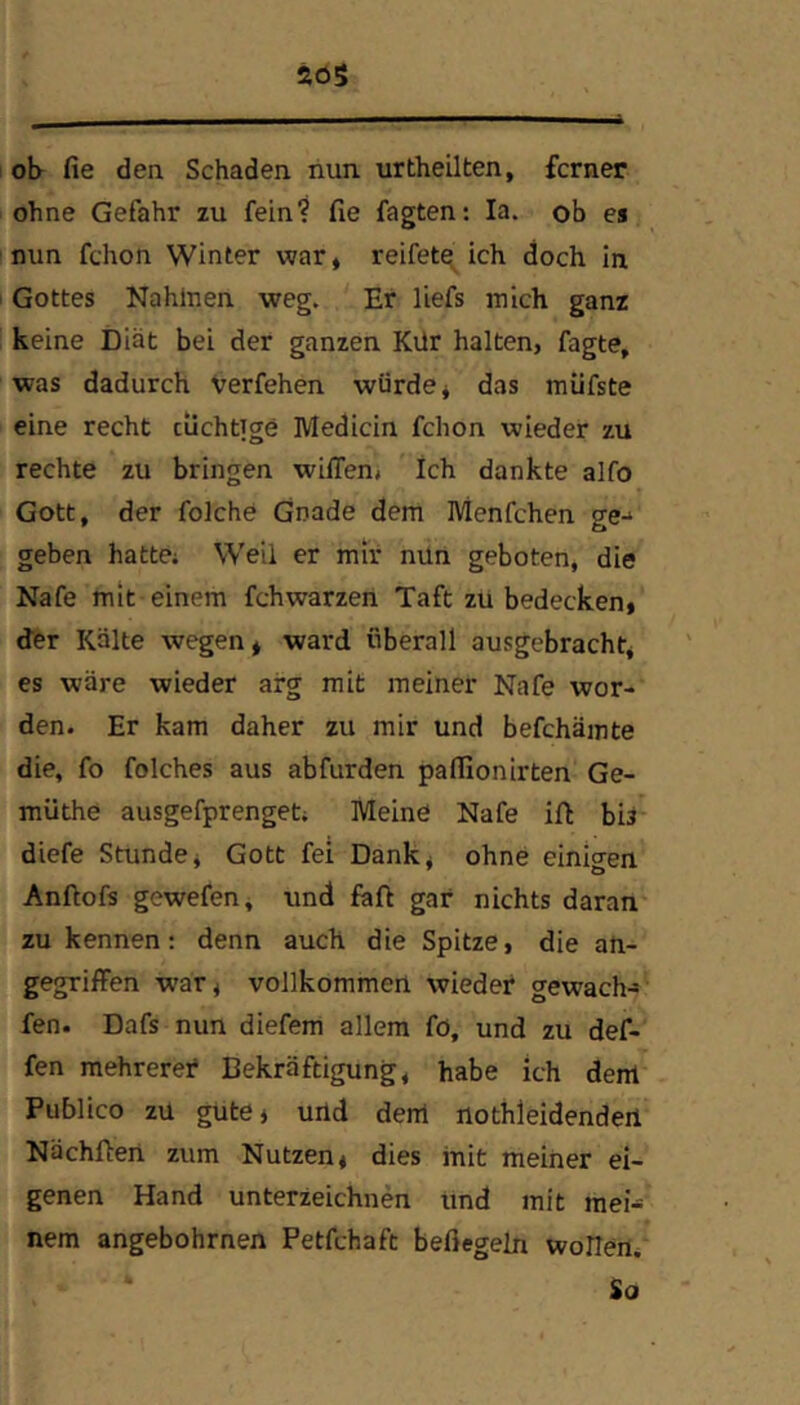 20S ob fie den Schaden liun urtheilten, ferner ohne Gefahr zu fein? fie Tagten: la. ob es nun fchon Winter war, reifet^ ich doch in Gottes Nahlnen weg. Et liefs mich ganz keine Diät bei der ganzen Kür halten, Tagte, was dadurch verfehen würde, das miifste eine recht tüchtige Medicin fchon wieder zu rechte zu bringen wilTen, Ich dankte alfo Gott, der folche Gnade dem Menfchen ge-* geben hatte; Weil er mir nun geboten, die Nafe mit einem fchwarzeii Taft zu bedecken, «fer Kälte wegen, ward überall ausgebracht, es wäre wieder arg mit meiner Nafe wor- den. Er kam daher zu mir und befchämte die, fo folches aus abfurden pafiionirten Ge- müthe ausgefprenget; Meine Nafe ifi bis' diefe Stunde, Gott fei Dank, ohne einigen Anftofs gewefen, und Taft gar nichts daran zu kennen; denn auch die Spitze, die an- gegriffen war, vollkommen wieder gewach-» fen. Dafs nun diefem allem fö, und zu def- fen mehreret Bekräftigung, habe ich dem Publico zu güte, uild deixl iiothleidendeii Nächfieri zum Nutzen, dies init meiner ei- genen Hand unterzeichnen und mit mei- nem angebohrnen Petfehaft beßegeln wollert;’ So