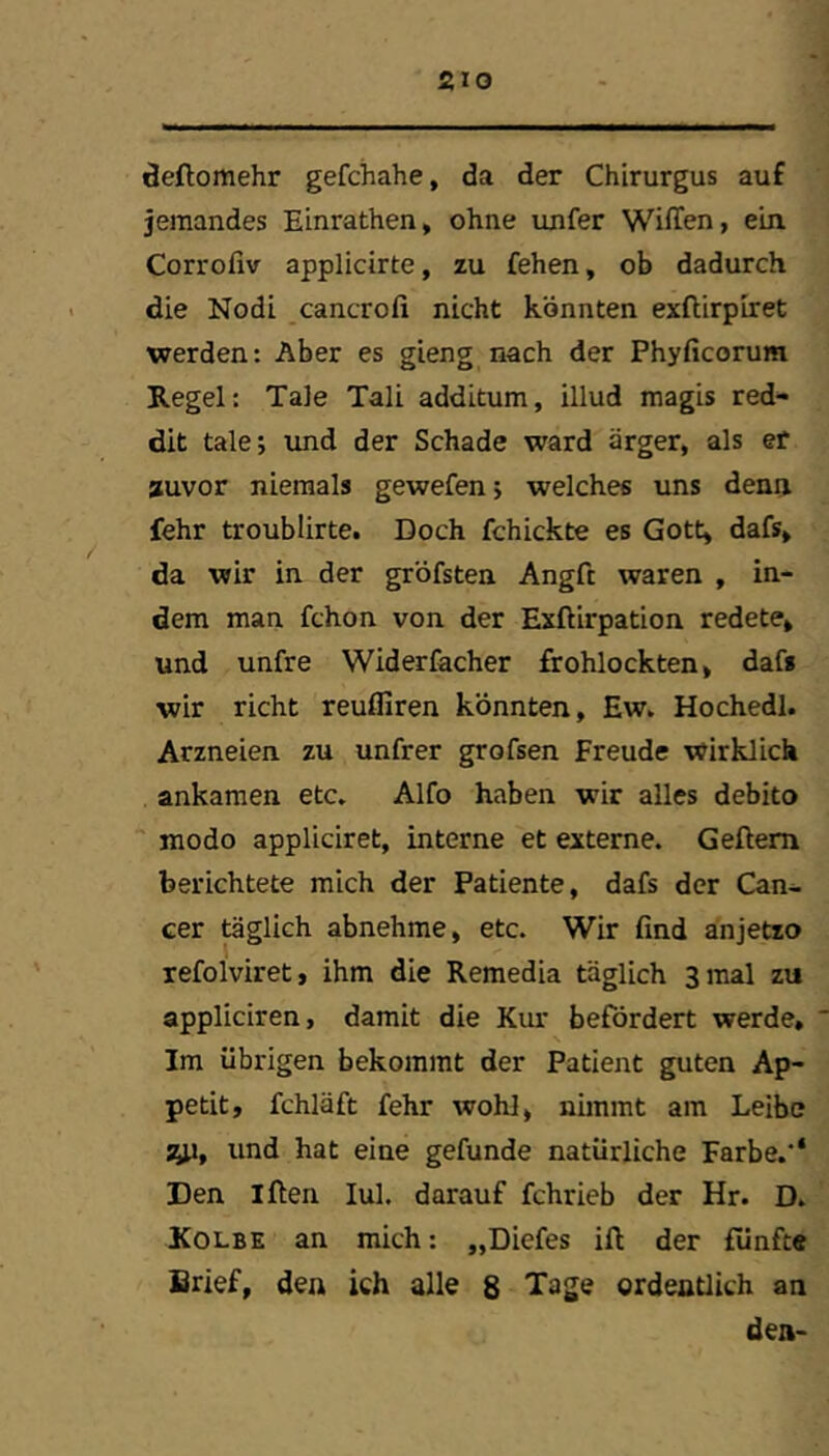 äeftomehr gefchahe, da der Chirurgus auf jemandes Einrathen, ohne unfer Wiffen, ein. Corrofiv applicirte, zu fehen, ob dadurch die Nodi cancrofi nicht könnten exftirpiret werden: Aber es gieng nach der Phyficorum Regel: Tale Tali additum, illud magis red- dit talej imd der Schade ward ärger, als er auvor niemals gewefen; welches uns denn fehr troublirte. Doch fchickte es Gott, dafs, da wir in der gröfsten Angft waren , in- dem man fchon von der Exftirpation redete, und unfre Widerfacher frohlockten, dafs wir rieht reuffiren könnten, Ew. Hochedl. Arzneien zu unfrer grofsen Freude wirklich ankamen etc. Alfo haben wir alles debito modo appliciret, interne et externe. Gellem berichtete mich der Patiente, dafs der Can- cer töglich abnehme, etc. Wir find anjetzo refolviret, ihm die Remedia täglich Sinai zu appliciren, damit die Kur befördert werde. Im übrigen bekommt der Patient guten Ap- petit, fchläft fehr wohl, nimmt am Leibe syi, und hat eine gefunde natürliche Farbe.'* Den Iflen lul. darauf fchrieb der Hr. D. Kolbe an mich: „Diefes ift der fünfte Brief, den ich alle 8 Tage ordentlich an den-