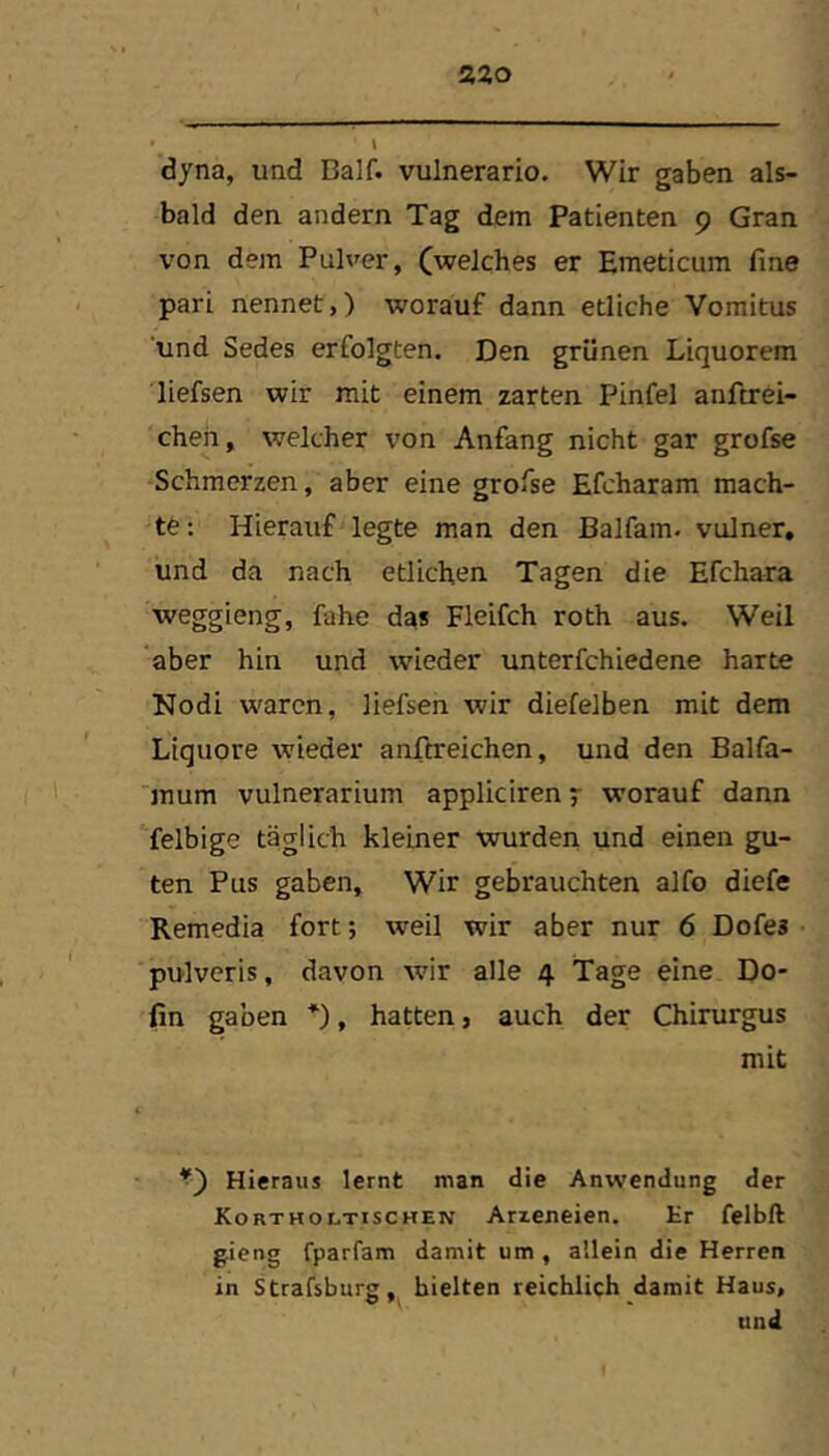 2ZO dyna, und Balf. vulnerario. Wir gaben als- bald den andern Tag dem Patienten 9 Gran von dem Pulver, (welches er Emeticum fine pari nennet,) worauf dann etliche Vomitus und Sedes erfolgten. Den grünen Liquorem diefsen wir mit einem zarten Pinfel anftrei- cheh, welcher von Anfang nicht gar grofse Schmerzen, aber eine grofse Efcharam mach- te : Hierauf legte man den Balfam. vulner, und da nach etlichen Tagen die Efchara weggieng, fahe da* Fleifch roth aus. Weil ‘aber hin und wieder unterfchiedene harte Nodi waren, liefsen wir diefelben mit dem Liquore wieder anfireichen, und den Balfa- mum vulnerarium appliciren 7 worauf dann felbige täglich kleiner wurden und einen gu- ten Pus gaben. Wir gebrauchten alfo diefe Remedia fort; weil wir aber nur 6 Dofes pulvcris, davon wir alle 4 Tage eine Do- fin gaben *), hatten, auch der Chirurgus mit Hieraus lernt man die Anwendung der Koktholtischen Arieneien. Er felbft gieng fparfam damit um , allein die Herren in Strafsburg, hielten reichlich damit Haus, und I