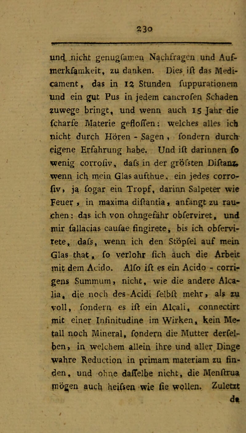 unti .nicht genugfamen Nachfragen und Auf- merkfamkeit, zu danken. Dies^ift das Medi- cament, das in iz Stunden fuppurationem und ein gut Pus in jedem cancrofen Schaden zuwege bringt, und wenn auch I5 Jahr die fcharfe Materie gefloffen: welches alles ich nicht durch Hören - Sagen , fondern durch eigene Erfahrung habe. Und ift darinnen fo wenig corrofiv, dafs in der gröfsten DiEanz» wenn ich mein Glas aufthue, ein jedes corro- |iv> ja fpgar ein Tropf, darinn Salpeter wie Feuer > in maxima diflantia t anfangt zu rau- chen; das ich von ohngefähr obferviret, und mir fallacias caufae finglrete, bis ich obfervi- tete, dafs, wenn ich den Stbpfel auf mein Glas that, fo verlohr fich auch die Arbeit mit dem Acido. Alfo ift es ein Acido corri- gens Summum, nicht, wie die andere Alca- lia, die noch des-Acidi felbft mehr, als zu voll, fondern es ift ein Alcali, connectirt mit einer Infinitudine im Wirken, kein Me- tall noch Mineral, fondern die Mutter derfel- ben, in welchem allein ihre und aller Dinge wahre Reduction in primam materiara zu fin- den, und ohne dalTelbe nicht, die Menftrua piögen auch heifsen -wie fie wollen. Zuletzt d^