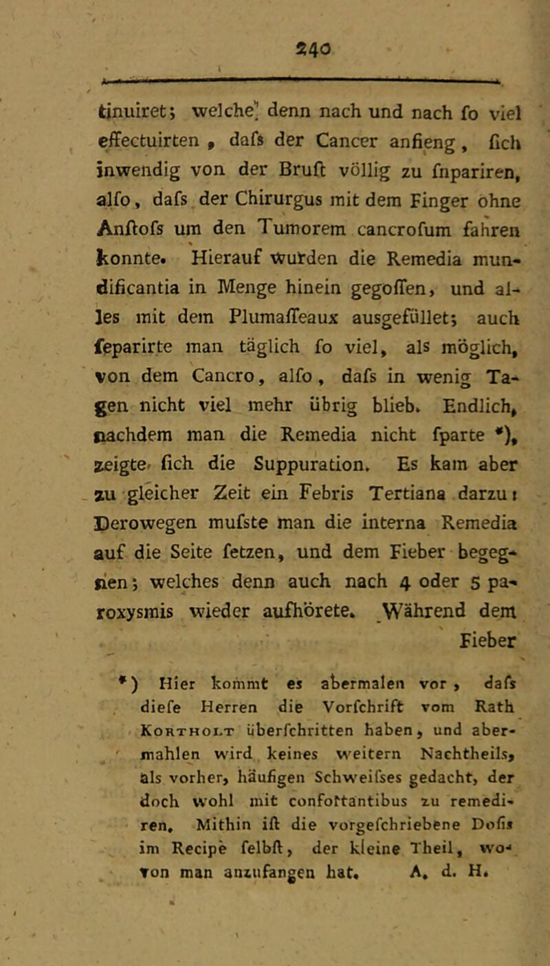 tinuiret; welche^ denn nach und nach fo viel effectuirten , dafs der Cancer anfieng, fich inwendig von der Bruft völlig zu fnpariren, alfo, dafs der Chirurgus mit dem Finger ohne Anftofs um den Tumorem cancrofum fahren konnte. Hierauf Wurden die Remedia mun- dificantia in Menge hinein gegoffen, und al- les mit dem Pluraaffeaux ausgefüllet; auch feparirte man täglich fo viel, als möglich, von dem Cancro, alfo , dafs in wenig; Ta- gen nicht viel mehr übrig blieb. Endlich, nachdem man die Remedia nicht fparte *), zeigte* fich die Suppuration. Es kam aber - zu gleicher Zeit ein Febris Tertiana darzui Perowegen mufste man die interna Remedia auf die Seite fetzen, und dem Fieber begeg- nen ; welches denn auch nach 4 oder s pa- roxysrais wieder aufhörete. Während dem Fieber *) Hier kommt es abermalen vor , dafs diefe Herren die Vorfchrift vom Rath Kortholt iiberfchritten haben, und aber- ' mahlen wird keines weitern Nachtheils, als vorher, häufigen Schweifses gedacht, der doch wohl mit confottäntibus zu remedi- ren. Mithin ift die vorgefchriebene Dofis im Recipe felbft, der kleine Theil, wo-* ▼on man aniufangen hat. A, d. H.