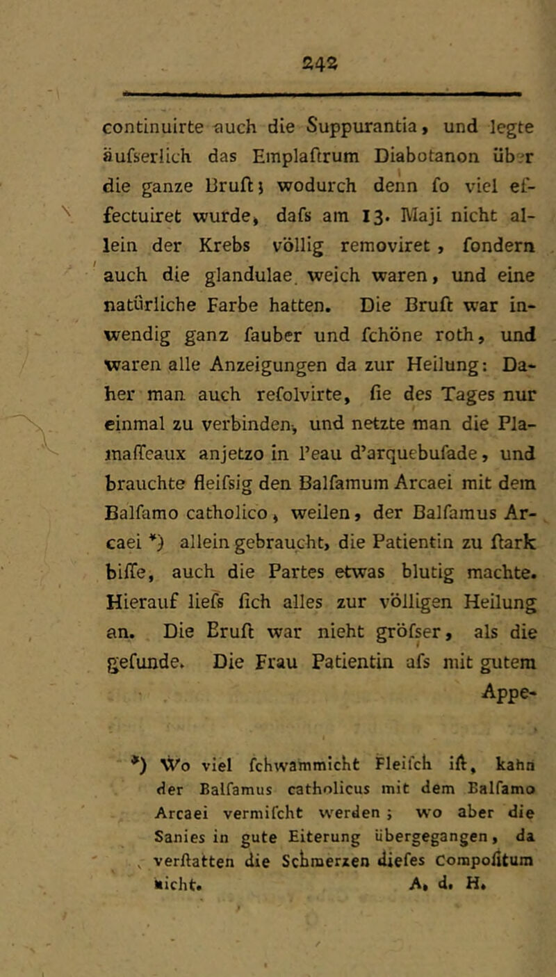 24Ä continuirte ^luch die Suppurantia, und legte äufserlich das Emplaftrum Diabotanon üb.T die ganze Bruftj wodurch denn fo viel ef- fectuLret wurde» dafs am 13. IVlaji nicht al- lein der Krebs völlig removiret, fondern 'auch die glandulae. weich waren, und eine natürliche Farbe hatten. Die Bruft war in- wendig ganz fauber und fchöne roth, und waren alle Anzeigungen da zur Heilung: Da- her man auch refolvirte, fie des Tages nur einmal zu verbinden-, und netzte man die Pla- inafTeaux anjetzo in l’eau d’arquebufade, und brauchte fleifsig den Balfamum Arcaei mit dem Balfamo catholico » weilen, der Balfamus Ar- caei allein gebraucht, die Patientin zu Bark bilTe, auch die Partes etwas blutig machte. Hierauf lieft fich alles zur völligen Heilung an. Die Eruft war nicht gröfser, als die gefunde. Die Frau Patientin aft mit gutem Appe- *) Wo viel fchwammicKt Fleilcb ift, kahn Her Balfamus catholicus mit dem Ealfamo Arcaei vermifcht u^erden j wo aber die Sanies in gute Eiterung übergegangen, da ^ verftatten die Schmerzen diefes Compofitum nicht. A, d. Ht