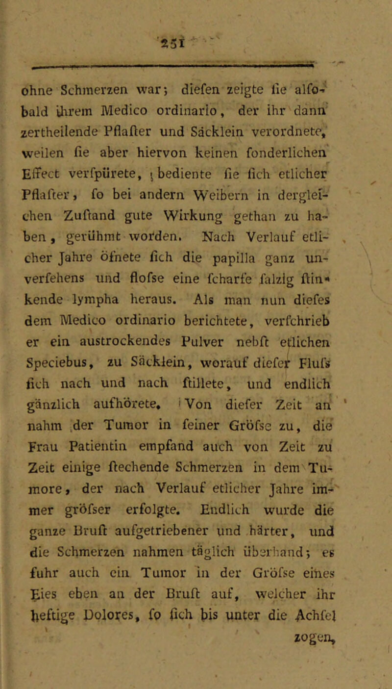 Ä5- ohne Schmerzen war; diefen zeigte lie alfO’ bald üirem Medico ordinarlo, der ihr danii zertheilende Pflafter und Säcklein verordnete, weilen fie aber hiervon keinen fonderlichen Effect verfpürete, ; bediente fie fich etlicher Pflafter, fo bei andern Weibern in derglei- chen Zuftand gute Wirkung gethan zu ha- ben , gerühmt worden. Nach Verlauf etli- , eher Jahre öfnete fich die papilla ganz un- verfehens und flofse eine fcharfe ialzig ftin* kende lympha heraus. Als man nun diefes dem Medico ordinario berichtete, verfchrieb er ein austrockendes Pulver nebft etlichen Speciebus, zu Säcklein, worauf diefei’ Flufs fich nach und nach ftillete, und endlich gänzlich aufhörete* i Von diefer Zeit ah ' nahm der Tumor in feiner Grbfse zu, die Frau Patientin empfand auch von Zeit zu Zeit einige fiechende Schmerzen in dem Tu- more t der nach Verlauf etlicher Jahre im- mer gröfser erfolgte. Endlich wurde die ganze Bruft aufgetriebener und härter, und die Schmerzen nahmen täglich überhand; es fuhr auch ein Tumor in der Gröfse eines Eies eben an der Brufi: auf, welcher ihr heftige Pplores, fo fich bis unter die Achfel zogen.