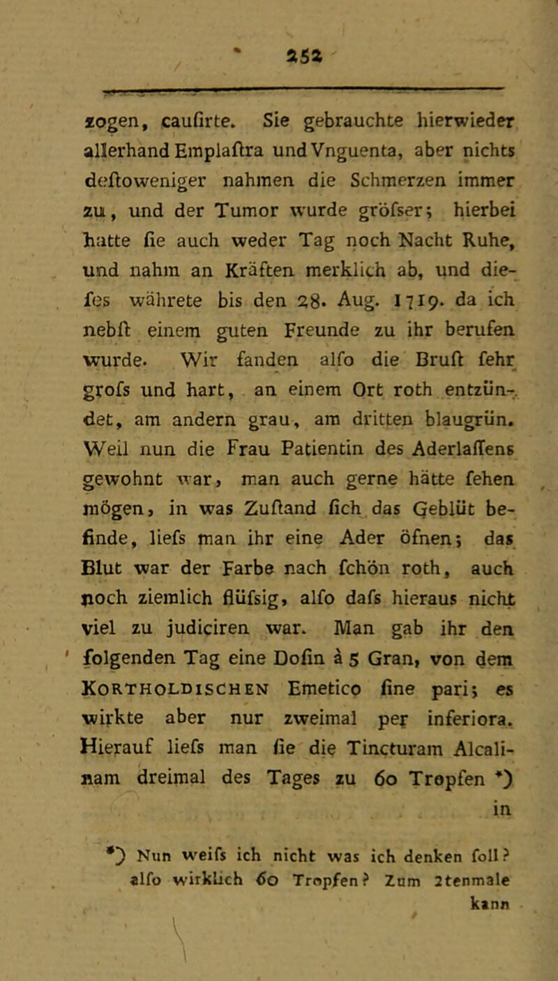 isz logen, caufirte. Sie gebrauchte hierwieder allerhand Emplaflra undVnguenta, aber nichts dtjftoweniger nahmen die Schmerzen immer zu, und der Tumor wurde gröfser; hierbei hatte fie auch weder Tag noch Nacht Ruhe, und nahm an Kräften merklich ab, und die- fes währete bis den 28- Aug. 1719. da ich nebfl: einem guten Freunde zu ihr berufen wurde. Wir fanden alfo die Bruft fehr grofs und hart, an einem Ort roth entzün-, det, am andern grau, am dritten blaugrün. Weil nun die Frau Patientin des AderlalTens gewohnt warj man auch gerne hätte fehen mögen, in was Zuftand lieh das Qeblüt be- finde, liefs man ihr eine Ader öfnen; das Blut war der Farbe nach fchön roth, auch noch ziemlich flüfsig, alfo dafs hieraus nicht viel zu judiciren war. Man gab ihr den ' folgenden Tag eine Dofin ä 5 Gran, von dem KortholdISCHEN Emetico fine pari; es wirkte aber nur zweimal pef inferiora. Hierauf liefs man fie die Tincturam Alcali- nam dreimal des Tages zu 60 Tropfen in Nun weifs ich nicht was ich denken foll? alfo wirklich 60 Tropfen? Znm 2tenmale kann ■ \