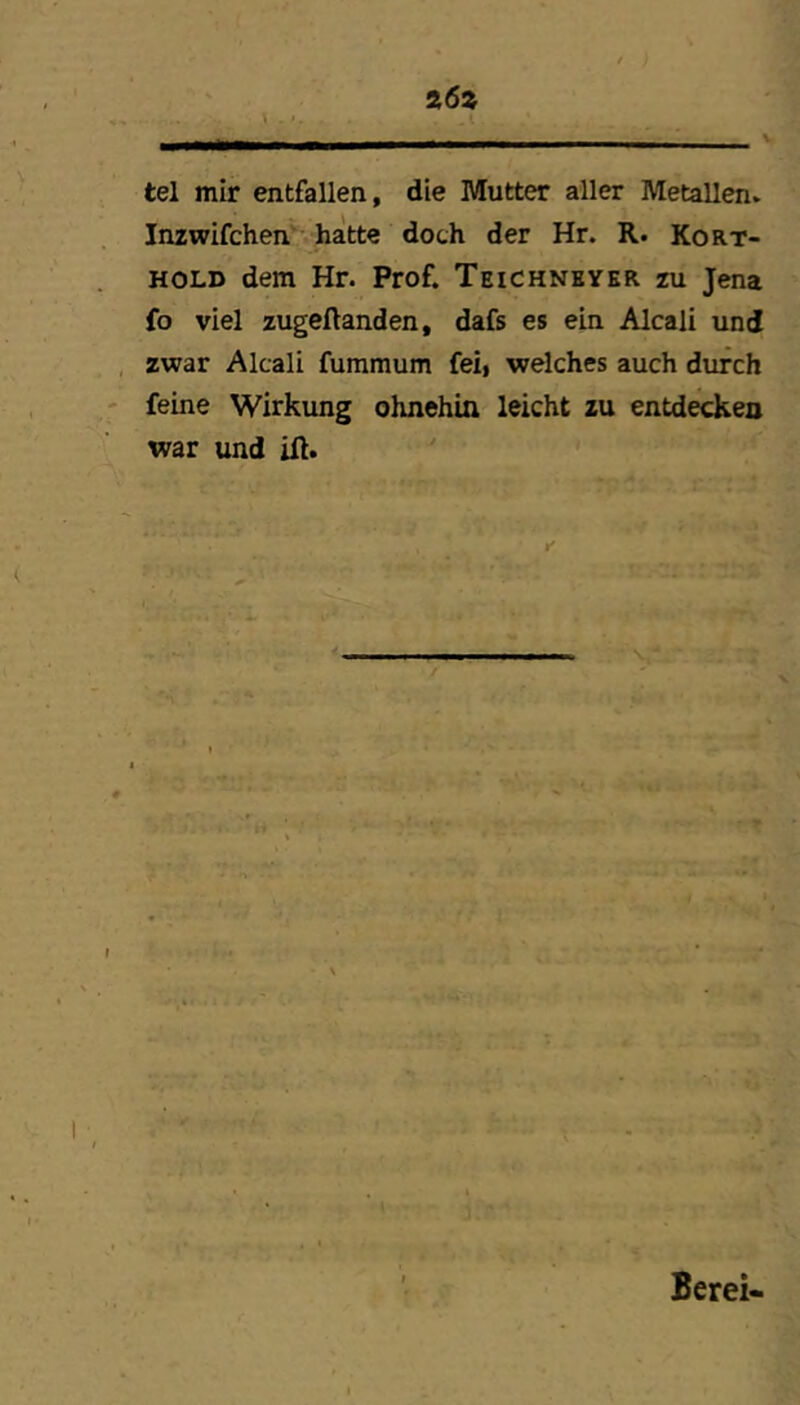 tel mir entfallen, die Mutter aller Metallen. Inzwifchen*’ hatte doch der Hr. R. Kort- HOLD dem Hr. Prof. Teichneyer zu Jena fo viel zugeftanden, dafs es ein Alcali und zwar Alcali fummum feii welches auch durch feine Wirkung ohnehin leicht zu entdecken war und ift. Berei-