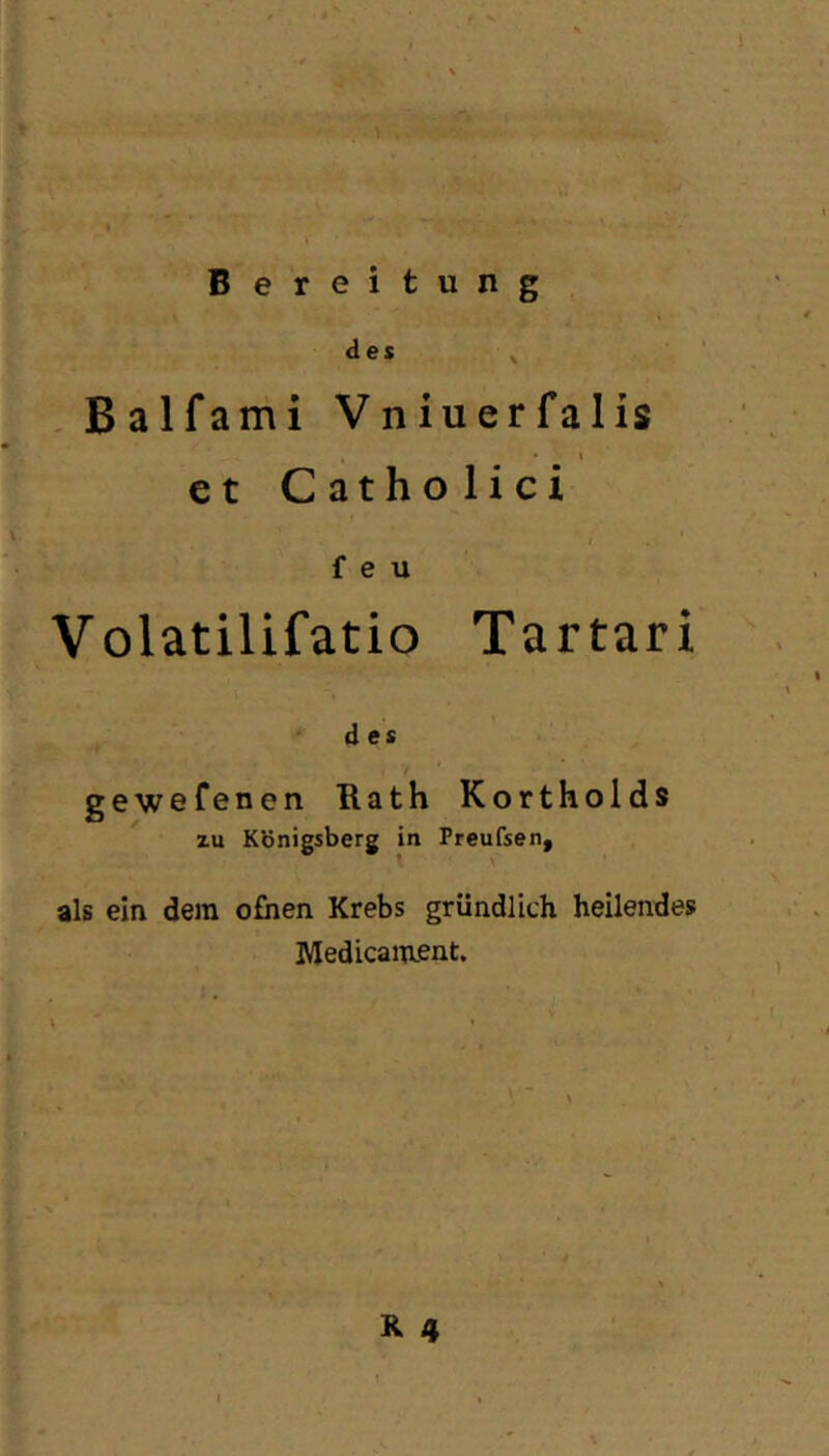 ji'^e Bereitung des ^ ,Balfami Vniuerfalis \ et Catholici \ f e u Volatilifatio Tartari d es / gewefenen Rath Kortholds zu Königsberg in Preufsen, als ein dem ofhen Krebs gründlich heilendes Medicament. R 4