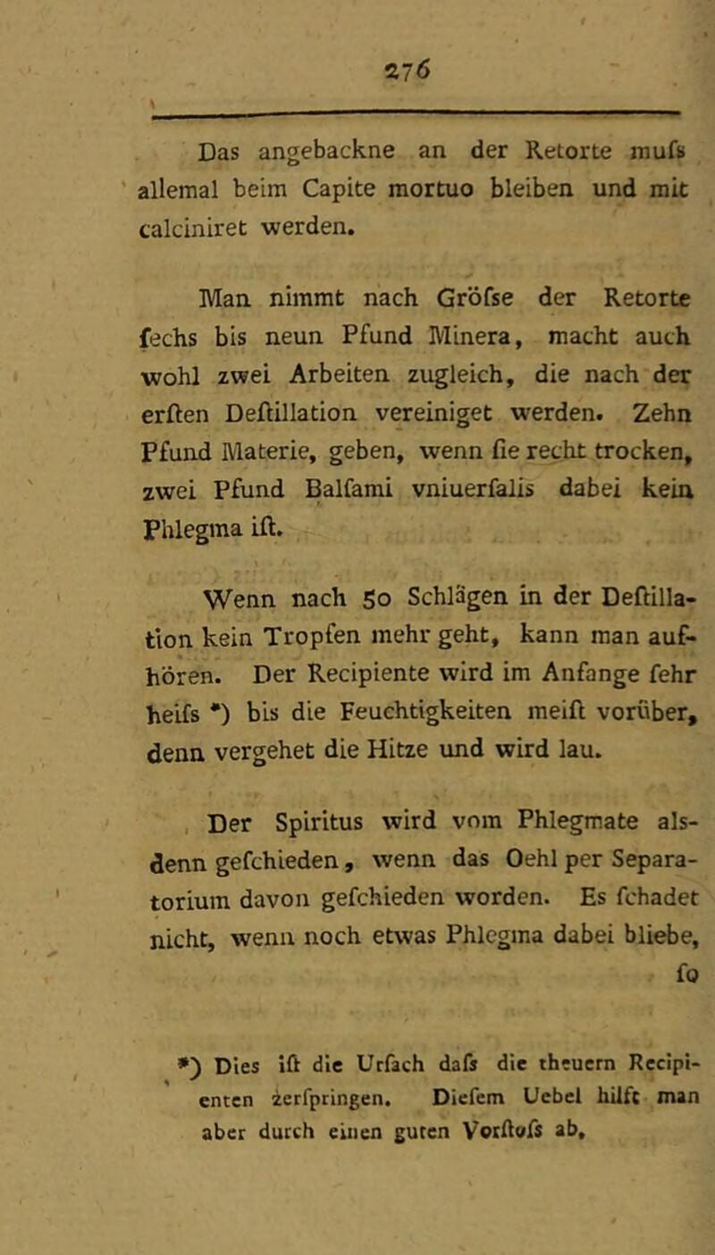 Das angebackne an der Retorte mufs ' allemal beim Capite mortuo bleiben und mit calciniret werden. Man nimmt nach Gröfse der Retorte fechs bis neun Pfund Minera, macht auch wohl zwei Arbeiten zugleich, die nach der erften Deftillation vereiniget werden. Zehn Pfund Materie, geben, wenn fie recht trocken, zwei Pfund Balfami vniuerfalis dabei kein Phlegma ift. Wenn nach So Schlägen in der Deftilla- tion kein Tropfen mehr geht, kann man auf- hören. Der Recipiente wird im Anfänge fehr heifs •) bis die Feuchtigkeiten meift vorüber, denn vergehet die Hitze und wird lau. , Der Spiritus wird vom Phlegmate als- denn gefchieden, wenn das Oehl per Separa- torium davon gefchieden worden. Es fchadet nicht, wenn noch etwas Phlegma dabei bliebe, fo »■) Dies ift die Urfach dafs die theuern Rccipi- enten zerfpringen. Dicfem Ucbcl hilfe man aber durch einen guten VorAofs ab.