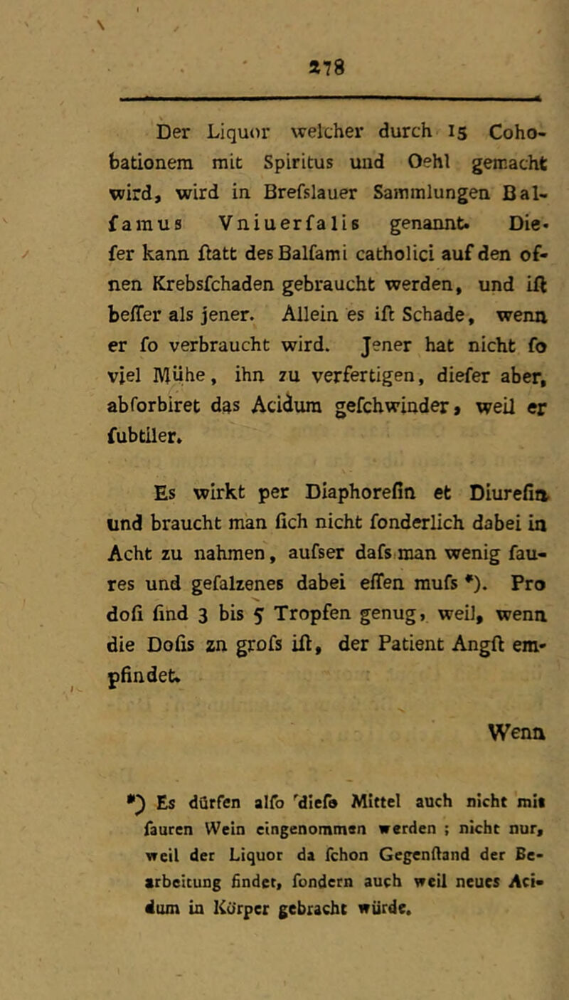 »78 Der Liquor welcher durch 15 Coho- bationem mit Spiritus uud Oehl gemacht wird, wird in Brefslauer Sammlungen Bal- famus Vniuerfalis genannt. Die- ^ fer kann ftatt desBalfami catholici auf den of- nen Krebsfchaden gebraucht werden, und ill beffer als jener. Allein es ift Schade, wenn er fo verbraucht wird. Jener hat nicht fo viel IVlühe, ihn zu verfertigen, diefer aber, abforbiret das Acidum gefchwinder» weil er fubtiler. Es wirkt per Diaphorefin et Diurefia und braucht man fich nicht fonderlich dabei in Acht zu nahmen, aufser dafs.man wenig fau- res und gefalzenes dabei effen raufs *). Pro dofi find 3 bis 5 Tropfen genug, weil, wenn die Dofis zn grofs ill, der Patient Angft em- pfindet. Wenn Es dürfen alfo '^dief» Mittel auch nicht mi« fauren Wein eingenommen werden ; nicht nur, weil der Liquor da fchon Gegenftand der Be- arbeitung findet, fondcrn auch weil neues Aci- dum in Körper gebracht würde.