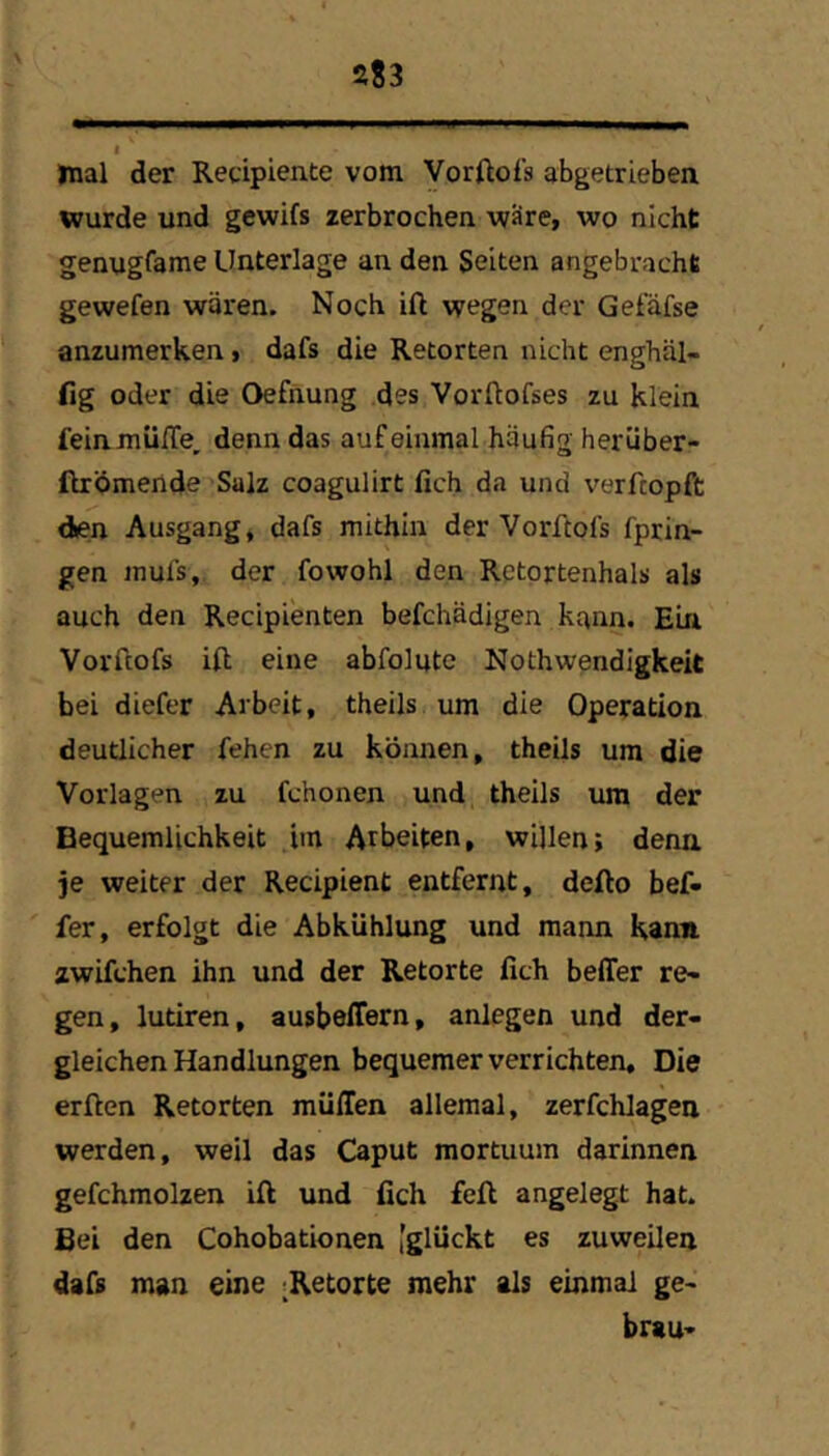 mal der Recipiente vom Vorftofs abgetrieben wurde und gewifs zerbrochen vf'ire, wo nicht genugfame Unterlage an den Seiten angebracht gewefen wären. Noch ift wegen der Gefäfse anzumerken, dafs die Retorten nicht enghäl- fig oder die Oefnung des Vorftofses zu klein feinmülTe, denn das auf einmal häufig herüber- ftrömende Salz coagulirt fich da und verfcopft den Ausgang, dafs mithin der Vorftofs fprin- gen inufs, der fowohl den Retortenhals als auch den Recipienten befchädigen kann. Ein Vorftofs ift eine abfolutc Nothwendigkeit bei diefer Arbeit, theils um die Operation deutlicher fehen zu können, theils um die Vorlagen zu fchonen und theils um der Bequemlichkeit im Arbeiten, willen; denn je weiter der Recipient entfernt, defto bef- fer, erfolgt die Abkühlung und mann Kann zwifchen ihn und der Retorte fich beffer re- gen, lutiren, ausbeffern, anlegen und der- gleichen Handlungen bequemer verrichten. Die elften Retorten muffen alleraal, zerfchlagen werden, weil das Caput mortuum darinnen gefchmolzen ift und fich feft angelegt hat. Bei den Cohobationen [glückt es zuweilen dafs man eine ^Retorte mehr als einmal ge- brau-