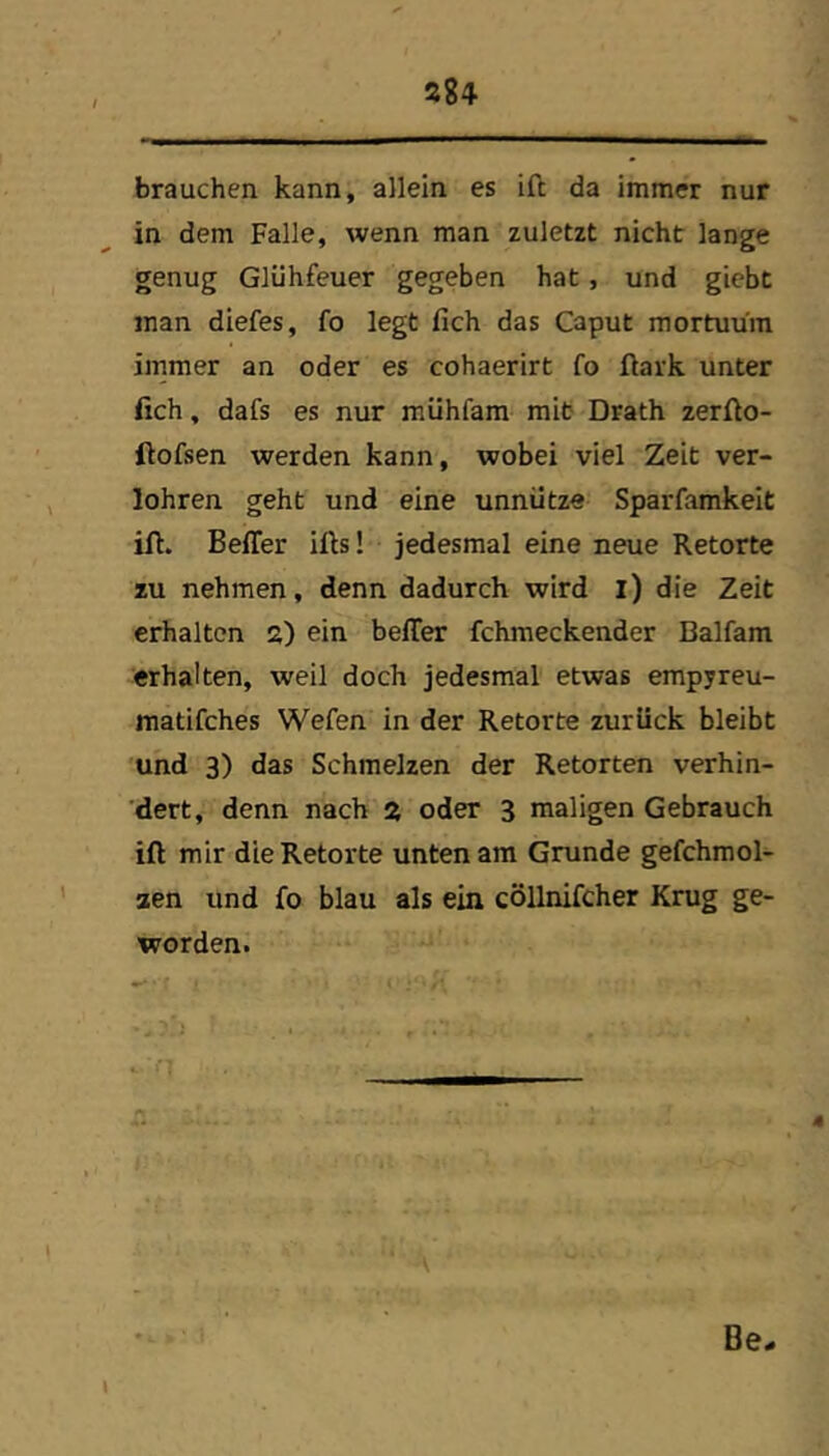 brauchen kann, allein es ift da immer nur in dem Falle, wenn man zuletzt nicht lange genug Glühfeuer gegeben hat, und giebt man diefes, fo legt fich das Caput mortuuin ijnmer an oder es cohaerirt fo ftark unter fich, dafs es nur mühfam mit Drath zerfio- ftofsen werden kann, wobei viel Zeit ver- lohren geht und eine unnütze Sparfamkeit ifi. Beffer ifis! jedesmal eine neue Retorte zu nehmen, denn dadurch wird l) die Zeit erhalten 2) ein belTer fchmeckender Balfam erhalten, weil doch jedesmal etwas empyreu- matifches Wefen in der Retorte zurück bleibt und 3) das Schmelzen der Retorten verhin- dert, denn nach 2 oder 3 maligen Gebrauch ift mir die Retorte unten am Grunde gefchmol- aen und fo blau als ein cöllnifcher Krug ge- worden. Be« I