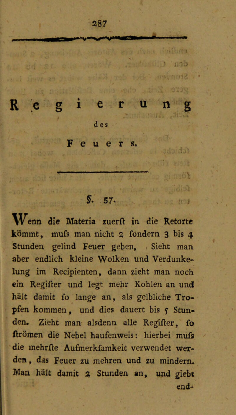 ■>L .•(■■» ) i;0£> r; i’i Regierung , . - .i.L des Feuers. ..i- :tjl , 'r ^ > ?- -li L 5. 57* J Wenn die Materia zuerft in die Retorte kömmt, mufs man nicht a fondern 3 bis 4 Stunden gelind Feuer geben, . Sieht man aber endlich kleine Wolken und Verdunke- lung im Recipienten, dann zieht man noch ein Regifter und legt mehr Kohlen an und hält damit fo lange an, als gelbliche Tro- pfen kommen, und dies dauert bis y Stun- den. Zieht man alsdenn alle Regifter, fo ftrömen die Nebel haufenweis: hierbei mufs die mehrfie Aufmerkfamkeit verwendet wer- den , das Feuer zu mehren und zu mindern. Man hält damit Stunden an, und giebt end“