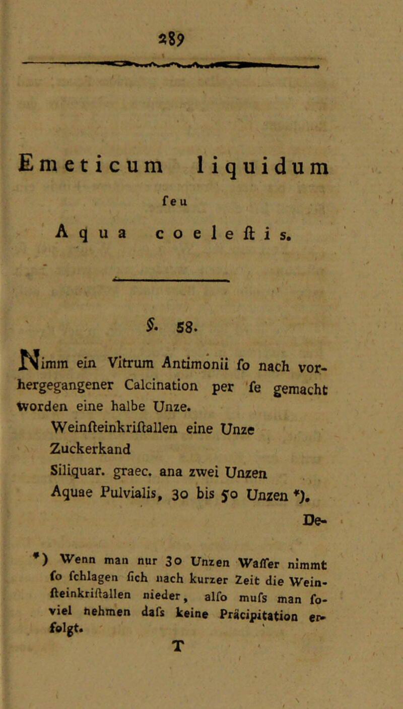 Emeticum liquidum f e u Aqua coeleftis. §• 58. JNIimm ein Vitrum Antimönii fo nach vor- hergegangener Calcination per ’fe gemacht worden eine halbe Unze. Weinfteinkriftallen eine Unze ' Zuckerkand Siliquar. graec. ana zwei Unzen ■ \ Aquae Pulvialis, 30 bis 5:0 Unzen *). De- • *) Wenn man nur 30 Unzen Waffer nimmt fo fchlagen lieh nach kurzer Zeit die Wein- Aeinkriftallen nieder, alfo mufs man fo- viel tiehmen dafs keine Prücipitation ei^ felgt. T