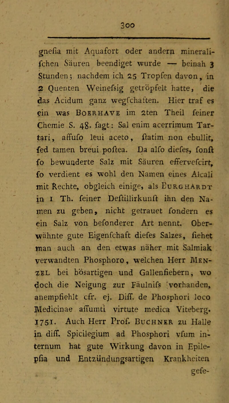 gnefia mit Aquafort oder andern minerali- fcheii Säuren beendiget wurde — beinah 3 Stunden; nachdem ich 25 Tropfen davon, in 2 Quenten Weinefsig getröpfelt hatte, die das Acidum ganz wegfchaften. Hier traf es ein was Bo kr H ave im 2ten Theil feiner Chemie S. 48* fagt: Sal enim acerrimum Tar- tari, affufp leui aceto, ftatim non ebullit, fed tarnen breui poflea. Da alfo diefes, fonft fo bewunderte Salz mit Säuren effervefeirt, fo verdient es wohl den Namen eines Alcali mit Rechte, obgleich einige, als Eurghardt in I Th. feiner Deftillirkunft ihn den Na- men zu geben, nicht getrauet fondern es ein Salz von befonderer Art nennt. Ober- wähnte gute Eigenfchaft diefes Salzes, flehet man auch an den etwas näher mit Salmiak verwandten Phosphoro, welchen Herr Men- zel bei bösartigen und Gallenfiebern, wo doch die Neigung zur Fäulnifs vorhanden, anempfiehlt cfr. ej. DilT. de Phosphor! loco Medicinae alTumti virtute medica Viteberg. 1751. Auch Herr Prof. Büchner zu Halle in dilT. Spicilegium ad Phosphor! vfum in- ternum hat gute Wirkung davon in Epile- pfia und Entzündungsartigen Krankheiten gefe-