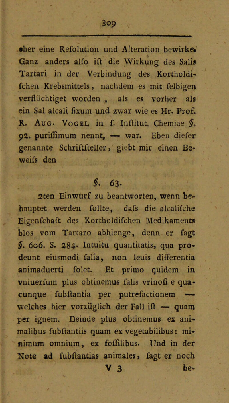 •her eine Refolution und Alteration bewirke* Ganz anders alfo ift die Wirkung des Sali» Tartari in der Verbindung des Kortholdi- fchen Krebsmittels, nachdem es mit felbigen verflüchtiget w-orden , als es vorher als ein Sal alcali fixum und zwar wie es Hr. Prof. R. Aug. Vogel in f. Inftitut. Chemiae §. 92. puriffimum nennt, — war. Eben diefer genannte Schriftfteller, giebt mir einen Be* weifs den 63- 2ten Einwurf zu beantworten, wenn be- hauptet werden follte, dafs die alcalilche Eigenfchaft des Kortholdifchen Medikament» blos vom Tartaro abhienge, denn er fagt 606. S. 284* Intuitu quantitatis, qua pro- deunt eiusmodi falla, non leuis difl'erentia animaduerti folet. Et prirao quidem in vniuerfum plus obtinemus falis vrinofi e qua* cunque fubftantia per putrefactionem — welches hier vorzüglich der Fall ift — quara per ignem. Deinde plus obtinemus ex ani- malibus fubftantiis quam ex vegetabilibus: mi- nimum omnium, ex foflilibus. Und in der Note ad fubftantias animales, fagt er noch V 3 be*