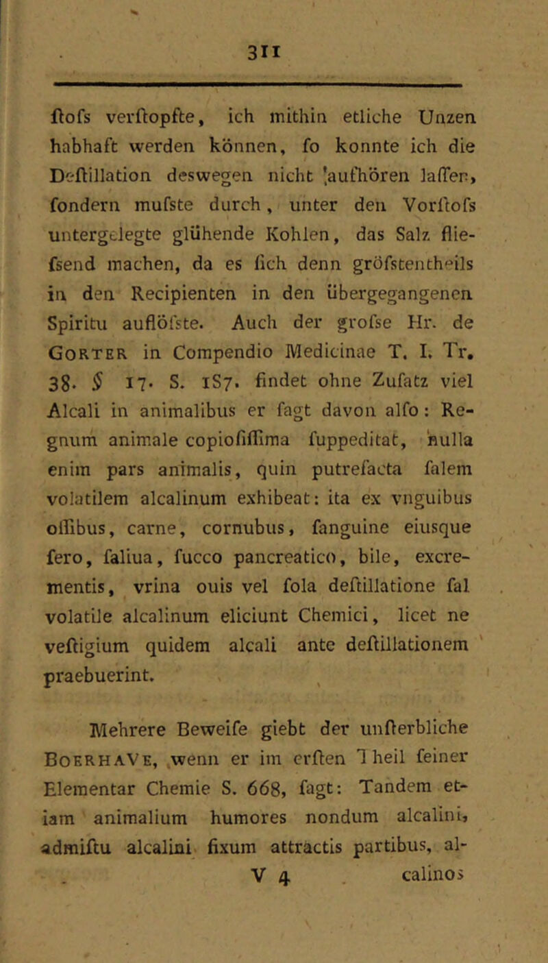 ftofs verftopfte, ich mithin etliche Unzen habhaft werden können, fo konnte ich die Deftillation deswegen nicht 'aufhören lafien, fondern mufste durch, unter den Vorltofs untergdegte glühende Kohlen, das Salz flie- fsend machen, da es lieh denn gröfstenthoils in den Recipienten in den übergegangenen Spiritu auflöfste. Auch der grofse Hr. de Gorter in Compendio Medicinae T. I. Tr. 38. $ 17. S. 1S7. findet ohne Zufatz viel Alcali in animalibus er fagt davon alfo: Re- gnum animale copiofifllma fuppeditat, hulla enim pars animalis, quin putrefacta falem volatilem alcalinum exhibeat: ita ex vnguibus ollibus, carne, cornubus, fanguine eiusque fero, faliua, fucco pancreatico, bile, exere- mentis, vrina ouis vel fola deftillatione fal volatUe alcalinum eliciunt Chemici, licet ne veftigium quidem alcali ante deflillationem praebuerint. Mehrere Beweife giebt der unfterbliche BoerhaVe, ,wenn er im erüen 1 heil feiner Elementar Chemie S. 668, fagt: Tandem et- iam animalium humores nondum alcalini, admiftu alcalini fixum attractis partibus, al-