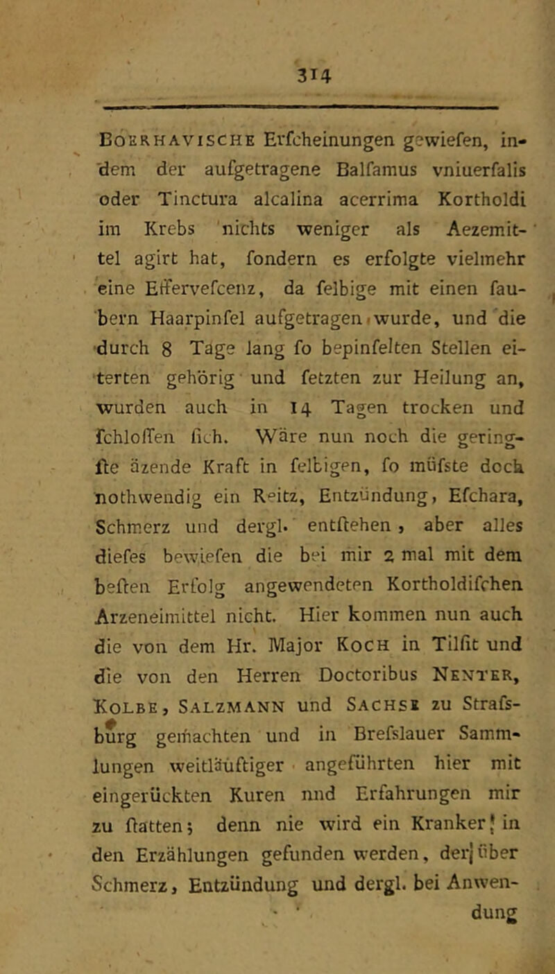 Bohrhavische Evfcheinungen gewiefen, in- 'dem der aufgetragene Balfamus vniuerfalis oder Tinctura alcalina acerrima Kortholdi im Krebs 'nichts weniger als Aezemit- ' tel agirt hat, fondern es erfolgte vielmehr eine Effervefcenz, da felbige mit einen fau- bern Haarpinfel aufgetrageniwurde, und die ■durch 8 Tage lang fo bepinfelten Stellen ei- •terten gehörig und fetzten zur Heilung an, wurden auch in 14 Tagen trocken und fchlofTen fich. Wäre nun noch die gering- fle äzende Kraft in felbigen, fo müfste dock nothwendig ein Reitz, Entzündung, Efchara, Schmerz und dergl. entftehen, aber alles diefes bewlefen die bei mir 2 mal mit dem heften Erfolg an gewendeten Kortholdifchen Arzeneimittel nicht. Hier kommen nun auch die von dem Hr. Major Koch in Tilfit und die von den Herren Doctoribus Nkntkr, Kolbe, Salzmann und Sachse zu Strafs- burg gemachten und in Brefslauer Samm« lungen weitlä'üftiger angeführten hier mit eingerückten Kuren nnd Erfahrungen mir zu ftatten; denn nie wird ein Kranker { in den Erzählungen gefunden werden, derjiiber Schmerz, Entzündung und dergl. bei Anwen- dung