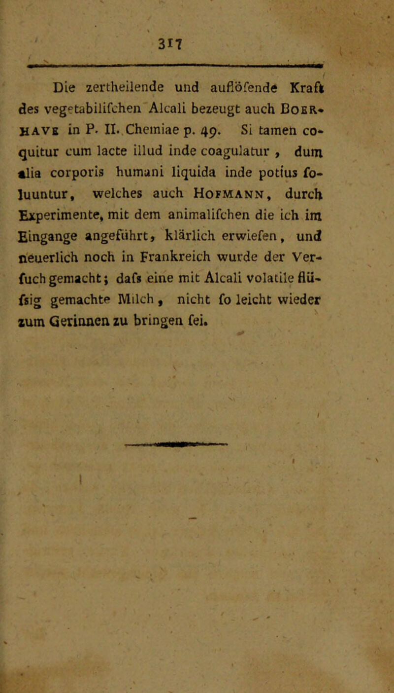 Die zertheilende und auflöfende Kraft des vegetabilifchen'Alcali bezeugt auch Bo£R* UAVb in P. II.,Chemiae p. 49. Si tarnen co- quitur cum lacte illud inde coagulatur > dum «lia corporis humani liquida inde pott'us fo- luuntur, welches auch Hofmann, durch Experimente, mit dem animalifchen die ich im Eingänge angeführt, klärlich erwiefen, und neuerlich noch in Frankreich wurde der Ver- fuch gemacht; dafs eine mit Alcali volatile flü- fsig gemachte Milch , nicht fo leicht wieder xum Gerinnen zu bringen fei. / I I