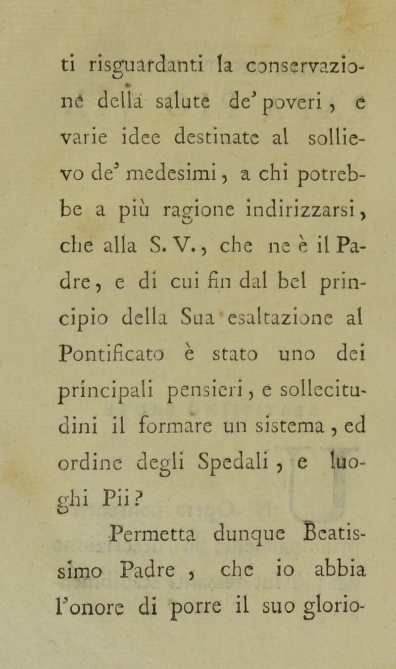 ti riguardanti la conscrvazio- » né della salute de3 poveri , e varie idee destinate al sollie- vo de3 medesimi, a chi potreb- be a più ragione indirizzarsi, che alla S. V., che ne e il Pa- dre, e di cui fin dal bel prin- cipio della Sua esaltazione al Pontificato è stato uno dei principali pensieri, e sollecita dini il formare un sistema , ed ordine degli Spedali , e luo- ghi Pii? Permetta dunque Beatis- simo Padre , che io abbia Ponore di porre il suo glorio-