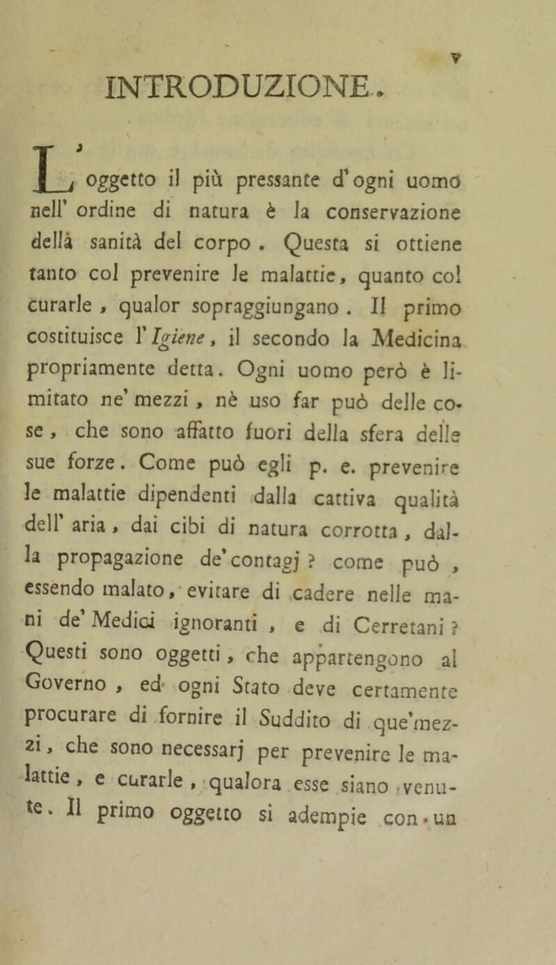 INTRODUZIONE. T i oggetto il più pressante d’ogni uomo nell’ ordine di natura è Ja conservazione della sanità del corpo . Questa si ottiene tanto col prevenire le malattie, quanto co! curarle , qualor sopraggiungano . Il primo costituisce T Igiene, il secondo la Medicina propriamente detta. Ogni uomo però è li- mitato ne mezzi , nè uso far può delle co- se , che sono affatto fuori della sfera delle sue forze. Come può egli p. e. prevenire le malattie dipendenti dalla cattiva qualità dell aria , dai cibi di natura corrotta , dal- la propagazione de’contagi ? come può , essendo malato, evitare di cadere nelle ma- ni de Medici ignoranti , e di Cerretani ? Questi sono oggetti, che appartengono al Governo , ed- ogni Stato deve certamente procurare di fornire il Suddito di que'mez- zi, che sono necessari per prevenire le ma- lattie , e curarle, qualora esse siano venu- te. Il primo oggetto si adempie con-un