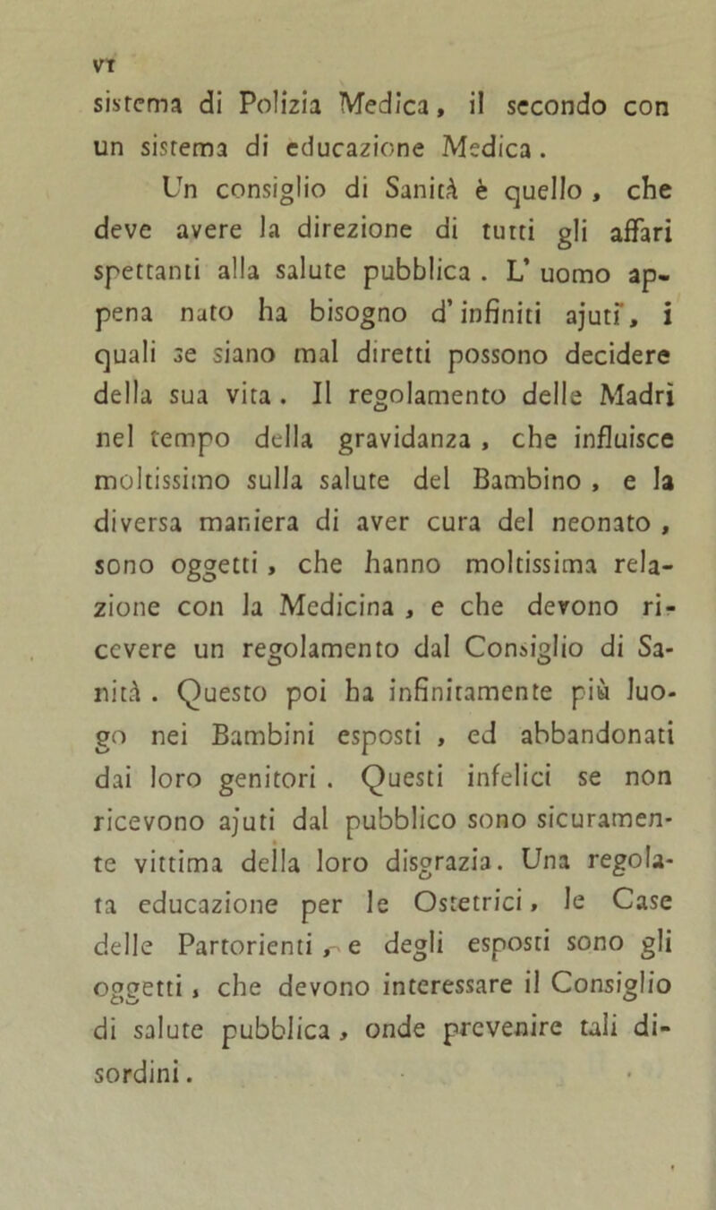 sistema di Polizia Medica, il secondo con un sistema di educazione Medica . Un consiglio di Sanità è quello , che deve avere la direzione di tutti gli affari spettanti alla salute pubblica . L’ uomo ap- pena nato ha bisogno d’infiniti ajuti', i quali se siano mal diretti possono decidere della sua vita . Il regolamento delle Madri nel tempo della gravidanza , che influisce moltissimo sulla salute del Bambino , e la diversa maniera di aver cura del neonato , sono oggetti , che hanno moltissima rela- zione con la Medicina , e che devono ri- cevere un regolamento dal Consiglio di Sa- nità . Questo poi ha infinitamente più luo- go nei Bambini esposti , ed abbandonati dai loro genitori . Questi infelici se non ricevono ajuti dal pubblico sono sicuramen- te vittima della loro disgrazia. Una regola- ta educazione per le Ostetrici, le Case delle Partorienti , e degli esposti sono gli oggetti , che devono interessare il Consiglio di salute pubblica , onde prevenire tali di- sordini .