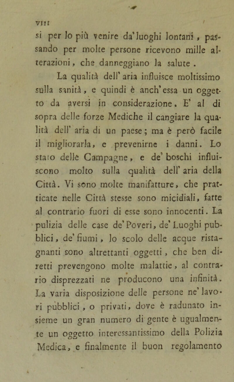 vi t r si per Io più venire da’luoghi lonfani , pas- sando per molte persone ricevono mille al- terazioni , che danneggiano la salute . La qualità dell’ aria influisce moltissimo sulla sanità, e quindi è anch’essa un ogget- to da aversi in considerazione. E’ al di sopra delle forze Mediche il cangiare la qua- lità dell’ aria di un paese ; ma è però facile il migliorarla, e prevenirne i danni. Lo stato delle Campagne, e de'boschi influi- scono molto sulla qualità dell’ aria della Città. Vi sono molte manifatture, che prat- icate nelle Città stesse sono micidiali, fatte al contrario fuori di esse sono innocenti. La pulizia delle case de'Poveri, de’Luoghi pub- blici , de’ fiumi, lo scolo delle acque rista- gnanti sono altrettanti oggetti, che ben di- retti prevengono molte malattie, al contra- rio disprezzati ne producono una infinità. La varia disposizione delle persone ne lavo- ri pubblici, o privati, dove è radunato in- sieme un gran numero di gente è ugualmen- te un oggetto interessantissimo della Polizia Medica, e finalmente il buon regolamento