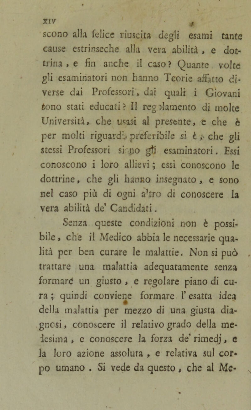 scono alla felice riuscita degli esami tante cause estrinseche alla vera abilità , e dot- trina , e fin anche il caso? Quante volte gli esaminatori non hanno Teorie afflitto di- verse dai Professori, dai quali i Giovani iono stati educati? Il regolamento di molte Università, che u^asi al presente, e che è per molti riguardi preferibile si è,-che gli stessi Professori si pò gtj esaminatori. Essi conoscono i loro allievi ; essi conoscono le dottrine, che gli hanno insegnato , e sono nel caso più di ogni ahro di conoscere la vera abilità de’ Candidati. Senza queste condizioni non è possi- bile , che il Medico abbia le necessarie qua- lità per ben curare le malattie. Non si può . trattare una malattia adequatamente senza formare un giusto , e regolare piano di cu- ra ; quindi conviene formare l’esatta idea della malattia per mezzo di una giusta dia- gnosi , conoscere il relativo grado della me- desima , e conoscere la forza de’ rimedj, e la loro azione assoluta , e relativa sul cor- po umano . Si vede da questo, che al Me- ,,