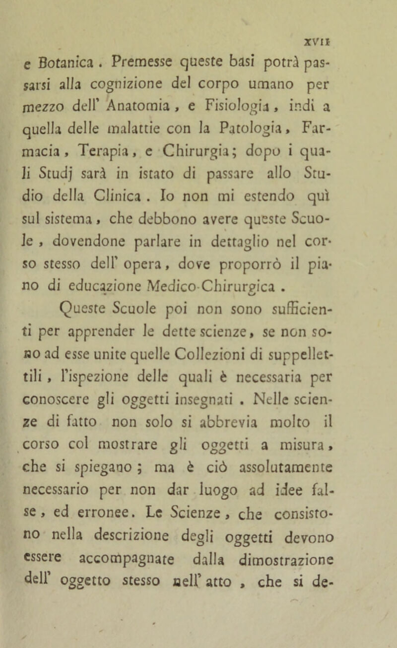 e Botanica . Premesse queste basi potrà pas- sarsi alia cognizione del corpo umano per mezzo dell’ Anatomia , e Fisiologia, indi a quella delle malattie con la Patologia, Far- macia , Terapia, e Chirurgia; dopo i qua- li Studj sarà in istato di passare allo Stu- dio della Clinica . Io non mi estendo qui sul sistema , che debbono avere queste Scuo- le , dovendone parlare in dettaglio nel cor- so stesso dell’ opera, dove proporrò il pia- no di educazione Medico Chirurpica . Queste Scuole poi non sono sufficien- ti per apprender le dette scienze, se non so- no ad esse unite quelle Collezioni di suppellet- tili , l’ispezione delle quali è necessaria per conoscere gli oggetti insegnati . Nelle scien- ze di fatto non solo si abbrevia molto il corso col mostrare gli oggetti a misura, che si spiegano ; ma è ciò assolutamente necessario per non dar luogo ad idee fal- se , ed erronee. Le Scienze , che consisto- no nella descrizione degli oggetti devono essere accompagnate dalla dimostrazione dell’ oggetto stesso neU’atto , che si de-