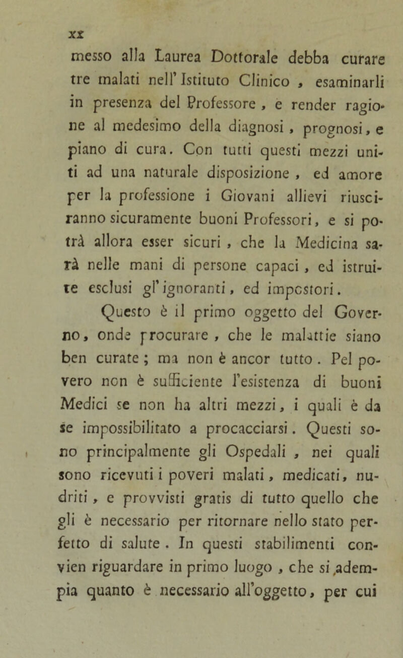 messo alla Laurea Dottorale debba curare tre malati nell’Istituto Clinico , esaminarli in presenza del Professore , e render ragio* ne al medesimo della diagnosi, prognosi,e piano di cura. Con tutti questi mezzi uni- ti ad una naturale disposizione , ed amore per la professione i Giovani allievi riusci- ranno sicuramente buoni Professori, e si po- trà allora esser sicuri , che la Medicina sa- rà nelle mani di persone capaci, ed istrui- te esclusi gl’ignoranti, ed impostori. Questo è il primo oggetto del Gover- no, onde procurare, che le malattie siano ben curate ; ma non è ancor tutto . Pel po- vero ncn è sufficiente l’esistenza di buoni Medici se non ha altri mezzi, i quali è da se impossibilitato a procacciarsi. Questi so- no principalmente gli Ospedali , nei quali sono ricevuti i poveri malati, medicati, nu- driti, c provvisti gratis di tutto quello che gli è necessario per ritornare nello stato per- fetto di salute . In questi stabilimenti con- vien riguardare in primo luogo , che si .adem- pia quanto è necessario all’oggetto, per cui