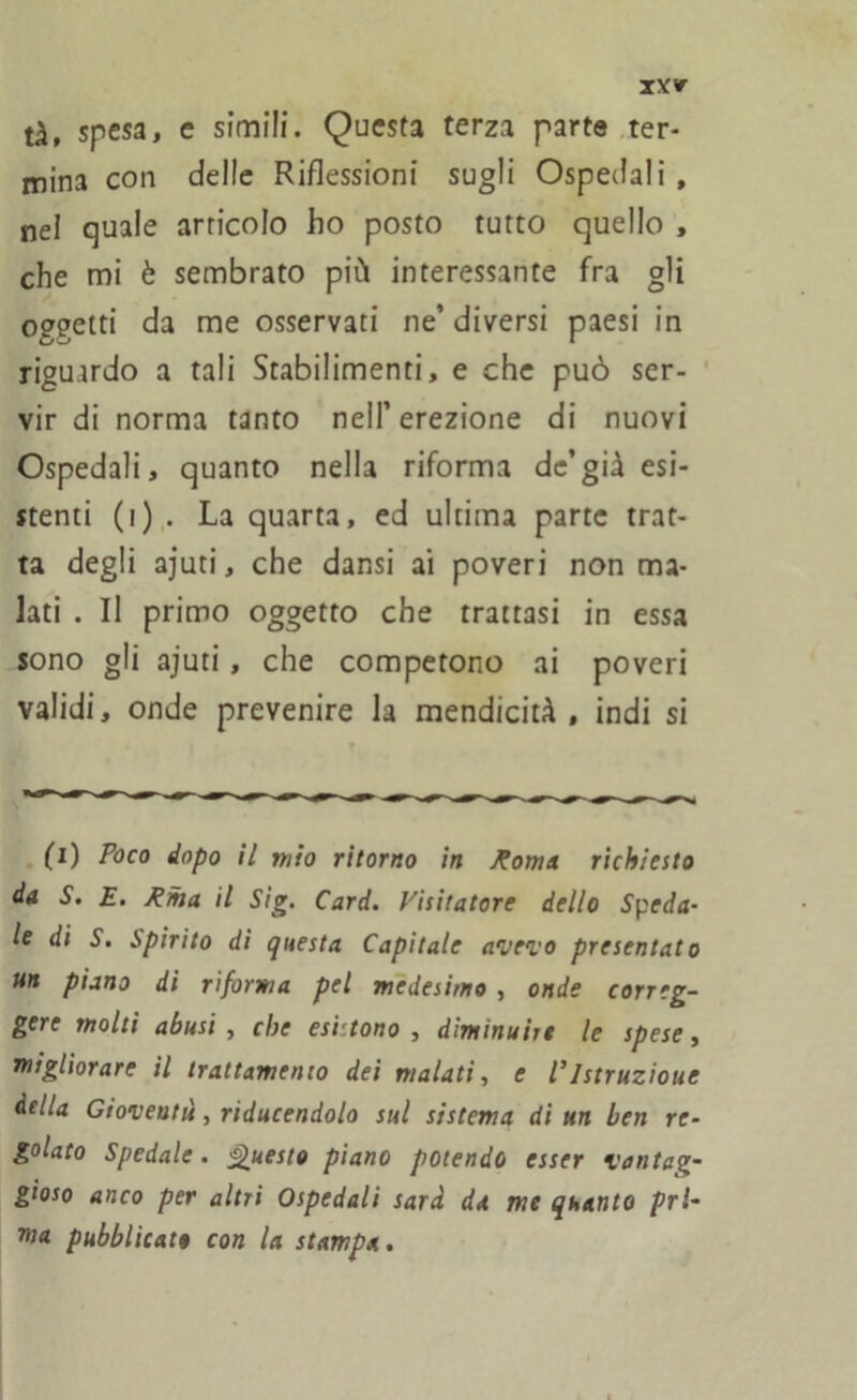 tà, sp^, e simili. Questa terza parte ter- mina con delle Riflessioni sugli Ospedali , nel quale articolo ho posto tutto quello , che mi è sembrato più interessante fra gli oggetti da me osservati ne’diversi paesi in riguardo a tali Stabilimenti, e che può ser- vir di norma tanto nell’erezione di nuovi Ospedali, quanto nella riforma de’già esi- stenti (i) . La quarta, ed ultima parte trat- ta degli ajuti, che dansi ai poveri non ma- lati . Il primo oggetto che trattasi in essa sono gli ajuti, che competono ai poveri validi, onde prevenire la mendicità , indi si (i) Poco dopo il ritto ritorno in Roma richiesto da S. E. Rina il Sig. Card. Visitatore dello Speda- le di S. Spirito di questa Capitale avevo presentato un piano di riforma pel medesimo , onde correg- gere molti abusi , che esigono , diminuire le spese, migliorare il trattamento dei malati, e /’Istruzione della Gioventù, riducendolo sul sistema ditta ben re- golato Spedale. Questo piano potendo esser vantag- gioso anco per altri Ospedali sarà da me quanto prl- ma pubblicato con la stampa.