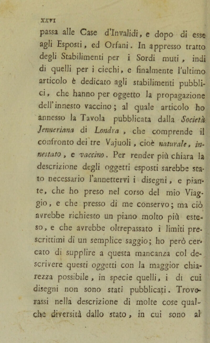 passa alle Case dinvalidi, e dopo di esse agli Esposti, ed Orfani. In appresso tratto degli Stabilimenti per i Sordi muti , indi di quelli per i ciechi, e finalmente l’ultimo articolo è dedicato agli stabilimenti pubbli- ci, che hanno per oggetto la propagazione dell’innesto vaccino ; al quale articolo ho annesso la Tavola pubblicata dalla Società Jenneriana di Londra , che comprende il confronto dei tre Vajuoli , cioè naturale, in- nestato , e vaccino. Per render più chiara la descrizione degli oggetti esposti sarebbe sta- to necessario l’annettervi i disegni, e pian- te, che ho preso nel corso del mio Viag- gio, e che presso di me conservo; ma ciò avrebbe richiesto un piano molto più este- so, e che avrebbe oltrepassato i limiti pre- scrittimi di un semplice saggio; ho però cer* cato di supplire a questa mancanza col de- scrivere questi oggetti con la maggior chia- rezza possibile , in specie quelli, i di cui disegni non sono stati pubblicati. Trovo- rassi nella descrizione di molte cose qual- che diversità dallo stato, in cui sono al