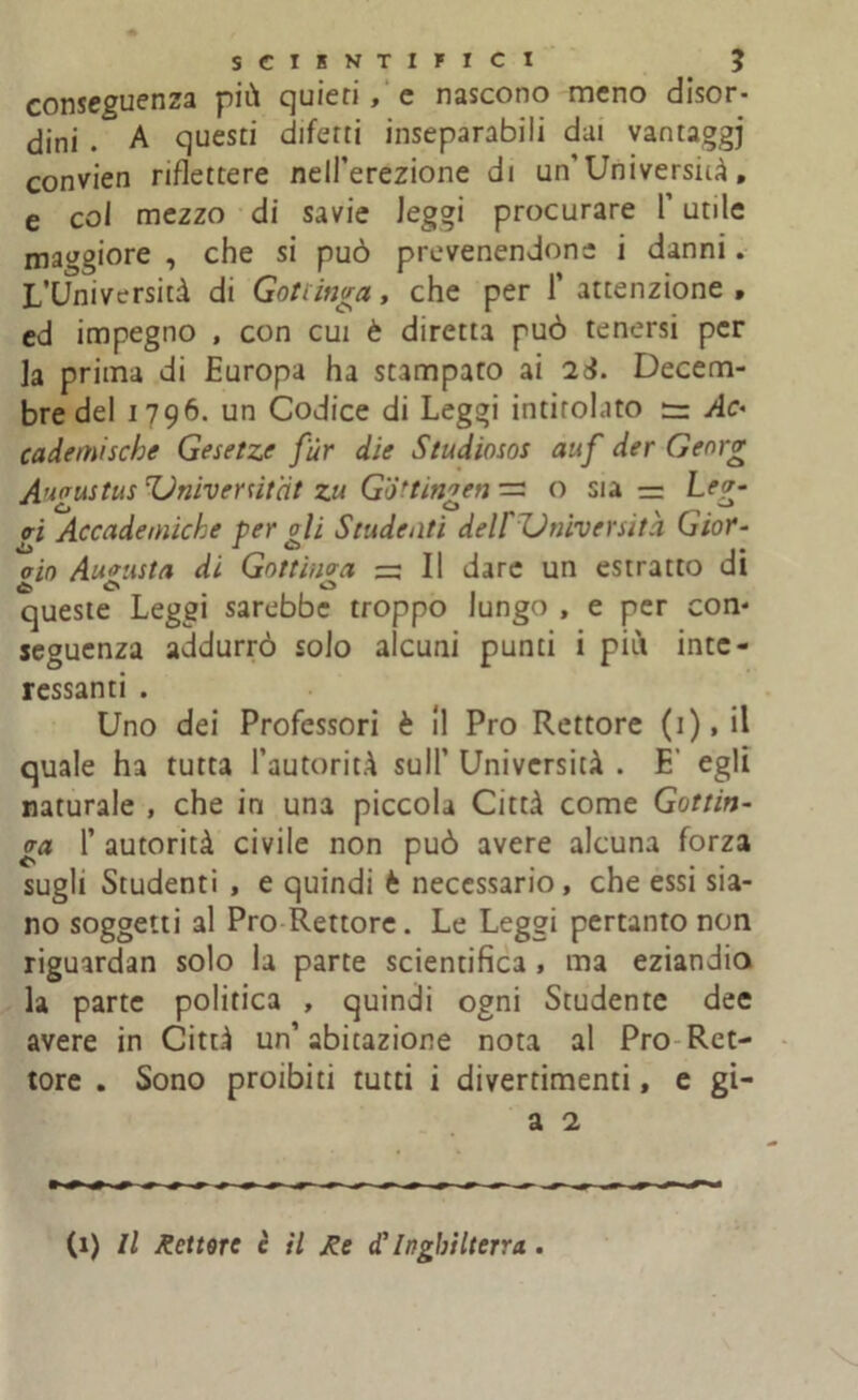 conseguenza più quieti , e nascono meno disor- dini . A questi difetti inseparabili dai vantaggj convien riflettere nell’erezione di un’ Università, e col mezzo di savie leggi procurare l’utile maggiore , che si può prevenendone i danni. L’Università di Gottinga, che per 1’ attenzione, cd impegno , con cui è diretta può tenersi per la prima di Europa ha stampato ai 2&. Decem- bredel 1796. un Codice di Leggi intitolato := Ac< cademische Gesetze fùr die Studiosos auf der Georg A’ioustus'Univenitat zu Gottinven— o sia — Lev- - ò O O o-i Accademiche per oli Studenti delFZdniverutà Gior- «L> a O aio Augusta di Gottìnaa ~ Il dare un estratto di 6. ò O queste Leggi sarebbe troppo lungo , e per con- seguenza addurrò solo alcuni punti i più inte- ressanti . Uno dei Professori è 11 Pro Rettore ( 1 ), il quale ha tutta l’autorità sull’ Università . E’ egli naturale , che in una piccola Città come Gottin- ga 1’ autorità civile non può avere alcuna forza sugli Studenti , e quindi b necessario, che essi sia- no soggetti al Pro Rettore. Le Leggi pertanto non riguardan solo la parte scientifica , ma eziandio la parte politica , quindi ogni Studente dee avere in Città un’ abitazione nota al Pro Ret- tore . Sono proibiti tutti i divertimenti, e gi- a 2 (1) Il lettore è il Re dìInghilterra .