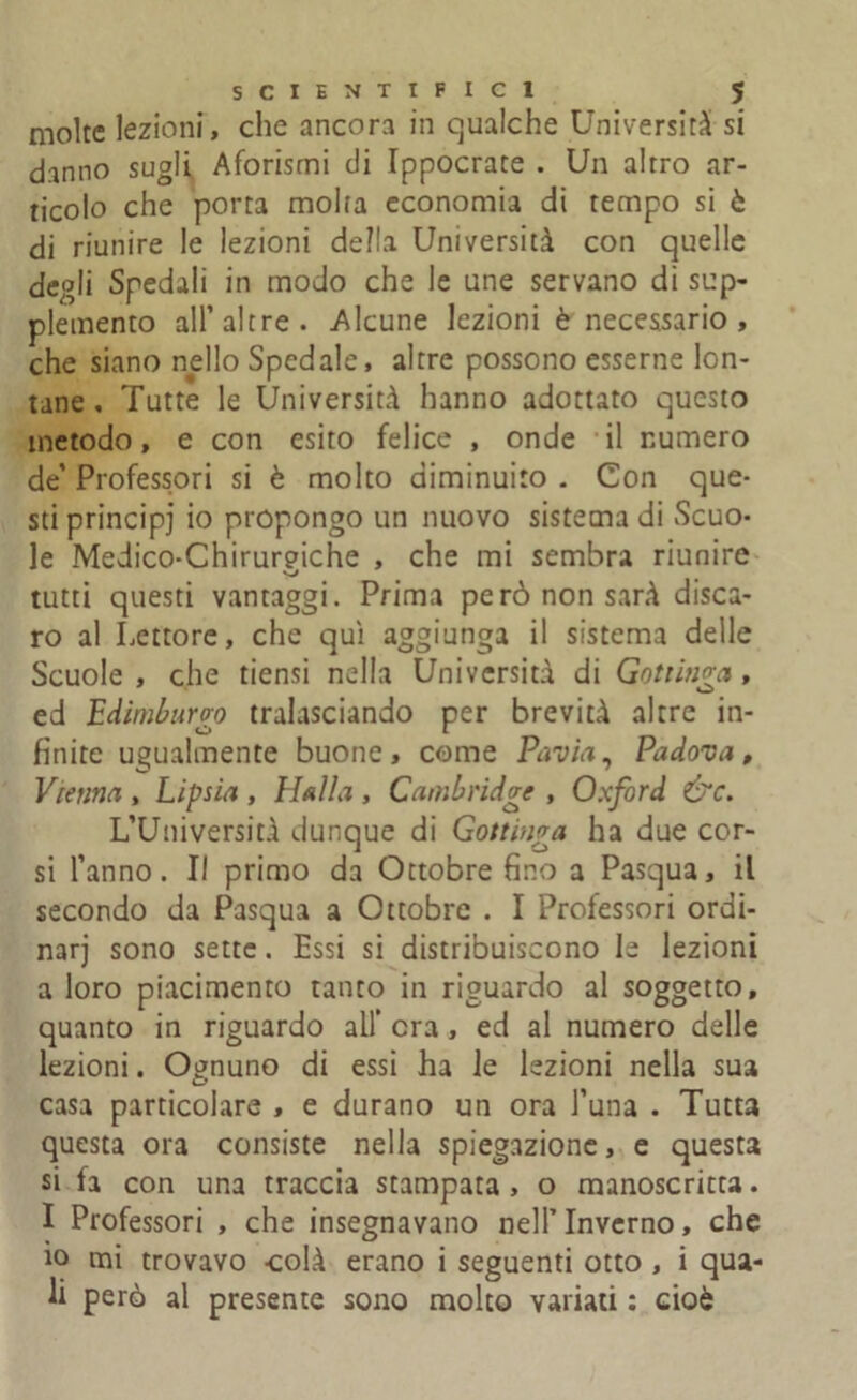 molte lezioni, che ancora in qualche Università si danno sugli Aforismi di Ippocrate . Un altro ar- ticolo che porta molla economia di tempo si ò di riunire le lezioni della Università con quelle degli Spedali in modo che le une servano di sup- plemento all’altre. Alcune lezioni è necessario, che siano nello Spedale, altre possono esserne lon- tane , Tutte le Università hanno adottato questo metodo, e con esito felice , onde il numero de’ Professori si è molto diminuito . Con que- sti principi io propongo un nuovo sistema di Scuo- le Medico-Chirurgiche , che mi sembra riunire tutti questi vantaggi. Prima però non sarà disca- ro al Lettore, che qui aggiunga il sistema delle Scuole , che tiensi nella Università di Gottinga, ed Edimburgo tralasciando per brevità altre in- finite ugualmente buone, come Pavia, Padova, Vienna , Lipsia , Il al la , Cambridge , Oxford &c. L’Università dunque di Gottinga ha due cor- si l’anno. Il primo da Ottobre fino a Pasqua, il secondo da Pasqua a Ottobre . I Professori ordi- nar] sono sette. Essi si distribuiscono le lezioni a loro piacimento tanto in riguardo al soggetto, quanto in riguardo all era, ed al numero delle lezioni. Ognuno di essi ha le lezioni nella sua casa particolare , e durano un ora Luna . Tutta questa ora consiste nella spiegazione, e questa si fa con una traccia stampata , o manoscritta. I Professori , che insegnavano nell’Inverno, che io mi trovavo colà erano i seguenti otto , i qua- li però al presente sono molto variati : cioè