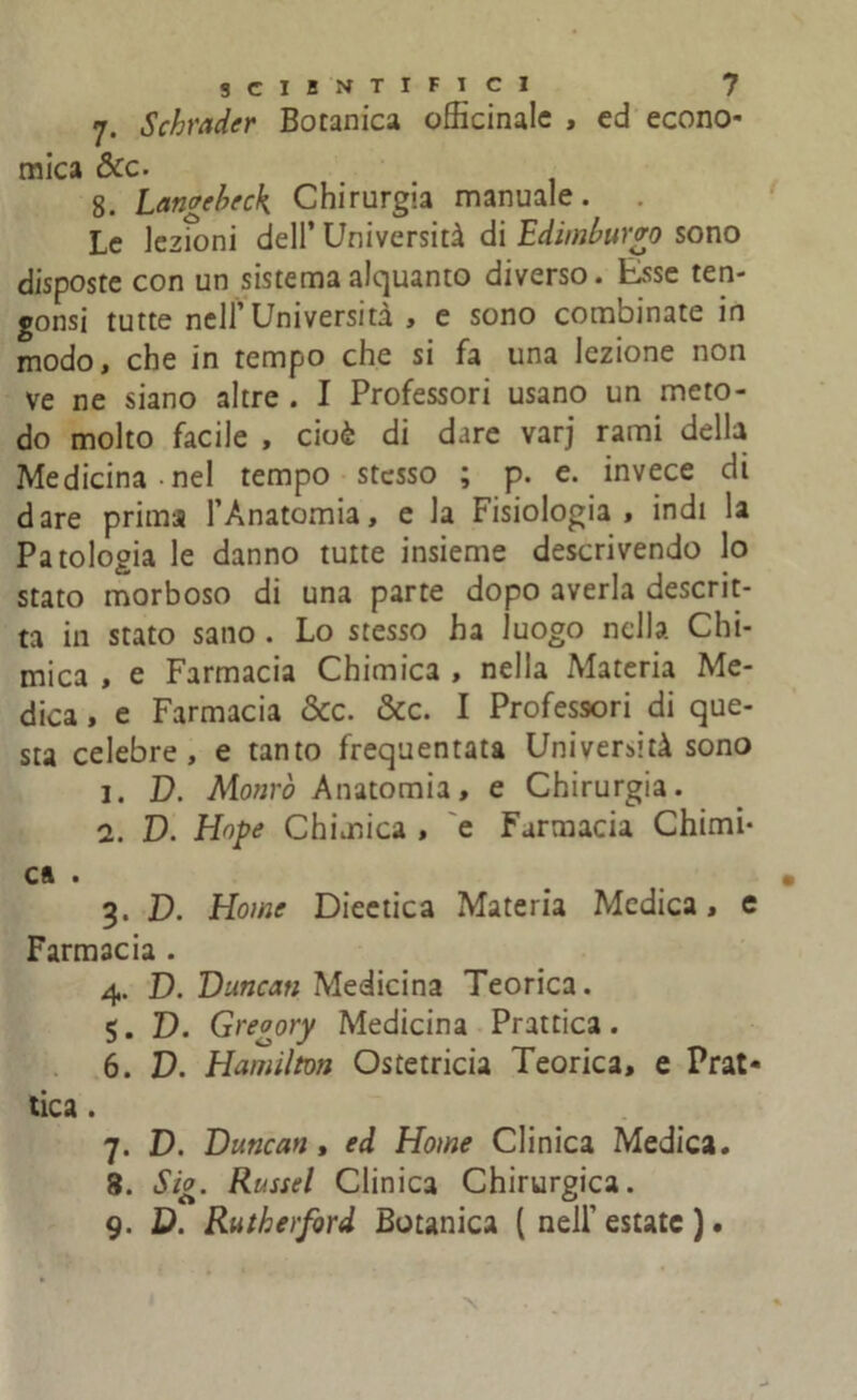 7. Schiuder Botanica officinale , ed econo- mica dee- 8. Lawebeck Chirurgia manuale. Le lezioni dell’ Università di Edimburgo sono disposte con un sistema alquanto diverso. Esse ten- gonsi tutte nell1 Università , e sono combinate in modo, che in tempo che si fa una lezione non ve ne siano altre . I Professori usano un meto- do molto facile , cioè di dare varj rami della Medicina-nel tempo stesso ; p. e. invece di dare prima l’Anatomia, e la Fisiologia, indi la Patologia le danno tutte insieme descrivendo lo stato morboso di una parte dopo averla descrit- ta in stato sano . Lo stesso ha luogo nella Chi- mica , e Farmacia Chimica , nella Materia Me- dica , e Farmacia dee. dee. I Professori di que- sta celebre, e tanto frequentata Università sono 1. D. Morirò Anatomia, e Chirurgia. 2. D. Hope Chimica , e Farmacia Chimi- ca . 3. D. Home Dieetica Materia Medica, e Farmacia . 4. D. Duncati Medicina Teorica. 5. D. Greoory Medicina Prattica. 6. D. Hamilton Ostetricia Teorica, e Prat- tica . 7. D. Duncan , ed Home Clinica Medica. 8. Sig. Rei ssei Clinica Chirurgica. 9. D. Rutherford Botanica ( nell’estate ).