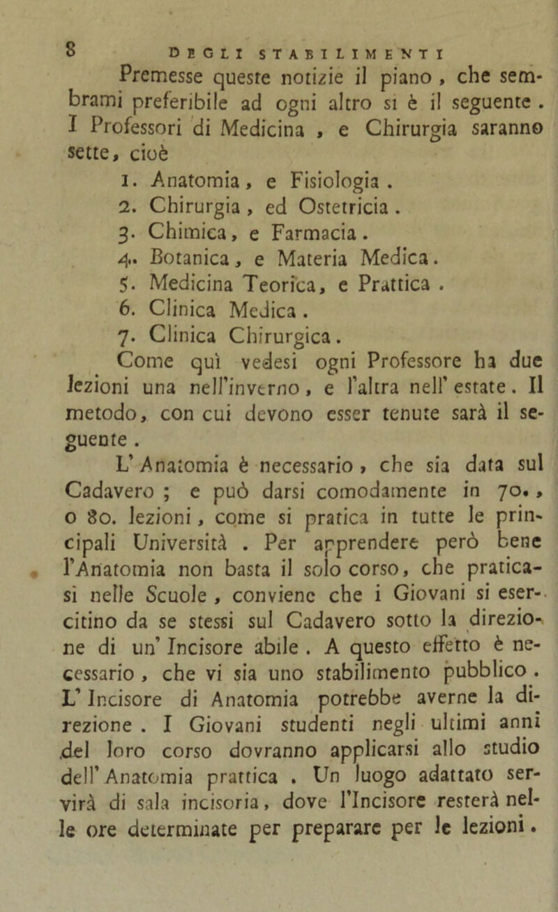 Premesse queste notizie il piano , che sem- brami preferibile ad ogni altro si è il seguente . I Professori di Medicina , e Chirurgia saranno sette, cioè 1. Anatomia, e Fisiologia. 2. Chirurgia , ed Ostetricia . 3. Chimica, e Farmacia. 4. Botanica, e Materia Medica. 5. Medicina Teorica, e Prattica . 6. Clinica Medica . 7. Clinica Chirurgica. Come qui vedesi ogni Professore ha due lezioni una nell’invtrno, e l’altra nell’ estate. Il metodo, con cui devono esser tenute sarà il se- guente . L’Anatomia è necessario , che sia data sul Cadavere ; e può darsi comodamente in 70., o 80. lezioni, come si pratica in tutte le prin- cipali Università . Per apprendere però bene l’Anatomia non basta il solo corso, che pratica- si nelle Scuole , conviene che i Giovani si eser- citino da se stessi sul Cadavero sotto la direzio- » ne di un’ Incisore abile . A questo effetto è ne- cessario , che vi sia uno stabilimento pubblico . L’Incisore di Anatomia potrebbe averne la di- rezione . I Giovani studenti negli ultimi anni del loro corso dovranno applicarsi allo studio dell’ Anatomia prattica . Un luogo adattato ser- virà di sala incisoria, dove l’Incisore resterà nel- le ore determinate per preparare per le lezioni.