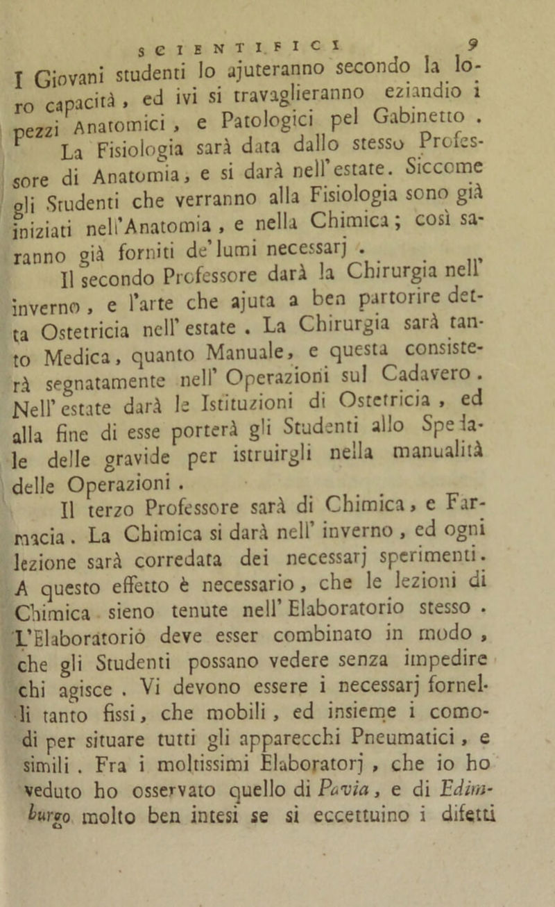 T Giovani studenti Io aiuteranno secondo la lo- ro capacità , ed ivi si travaglieranno eziandio 1 pezzi Anatomici , e Patologici pel Gabinetto . La Fisiologia sarà data dallo stesso Profes- sore di Anatomia, e si darà nell estate. Siccome oli Studenti che verranno alla Fisiologia sono già iniziati nell’Anatomia , e nella Chimica ; così sa- ranno già forniti de’lumi necessarj . _ Usecondo Professore darà la Chirurgia nell inverno , e l’arte che ajuta a ben partorire det- ta Ostetricia nell’estate. La Chirurgia sarà tan- to Medica, quanto Manuale, e questa consiste- rà segnatamente nell’ Operazioni sul Cadavero . Nell’estate darà le Istituzioni di Ostetricia, ed alla fine di esse porterà gli Studenti allo Spela- le delle gravide per istruirgli nella manualità delle Operazioni . Il terzo Professore sarà di Chimica, c Far- macia . La Chimica si darà nell’ inverno , ed ogni lezione sarà corredata dei necessarj sperimenti. A questo effetto è necessario, che le lezioni di Chimica sieno tenute nell’ Elaboratorio stesso . L’Elaboratorio deve esser combinato in modo , che gli Studenti possano vedere senza impedire chi agisce . Vi devono essere i necessarj fornel- li tanto fissi, che mobili , ed insieme i como- di per situare tutti gli apparecchi Pneumatici, e simili . Fra i moltissimi Elaboratorj , che io ho veduto ho osservato quello di Pervia, e di E dim- burro molto ben intesi se si eccettuino i difetti