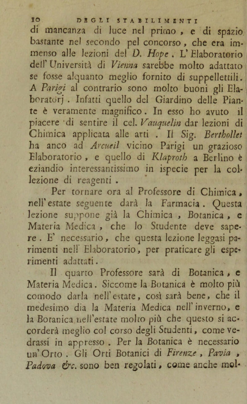 di mancanza di luce nel primo , e di spazio basranre nel secondo pel concorso, che era im- menso alle lezioni de! 0. Hope . L’ Elaboratorio dell’ Università di Vienna sarebbe molto adattato se fosse alquanto meglio fornito di suppellettili. A Parivi al contrario sono molto buoni gli Ela- boratori . Infatti quello del Giardino delle Pian- te è veramente magnifico. In esso ho avuto il piacere di sentire il cel. Vauquelin dar lezioni di Chimica applicata alle arti . Il Sig. Berthnllet ha anco ad Arene il vicino Parigi un grazioso Elaboratorio , e quello di Klaproth a Berlino è eziandio interessantissimo in ispecie per la col- lezione di reagenti . Per tornare ora al Professore di Chimica , nell’estate seguente darà la Farmacia. Questa lezione suppone già la Chimica , Botanica , e Materia Medica , che lo Studente deve sape- re . E’ necessario, che questa lezione leggasi pa- rimenti nel! Elaboratorio, per praticategli espe- rimenti adattati. Il quarto Professore sarà di Botanica, e Materia Medica. Siccome la Botanica è molto più comodo darla nell’estate, così sarà bene, che il medesimo dia la Materia Medica nell’inverno, e la Boranica nell’estate molto più che questo si ac- corderà meglio col corso degli Studenti, comeve- drassi in appresso . Per la Botanica è necessario un’Orto. Gli Orti Botanici di Firenze, Pavia , Padova &c. sono ben regolati, come anche mol-