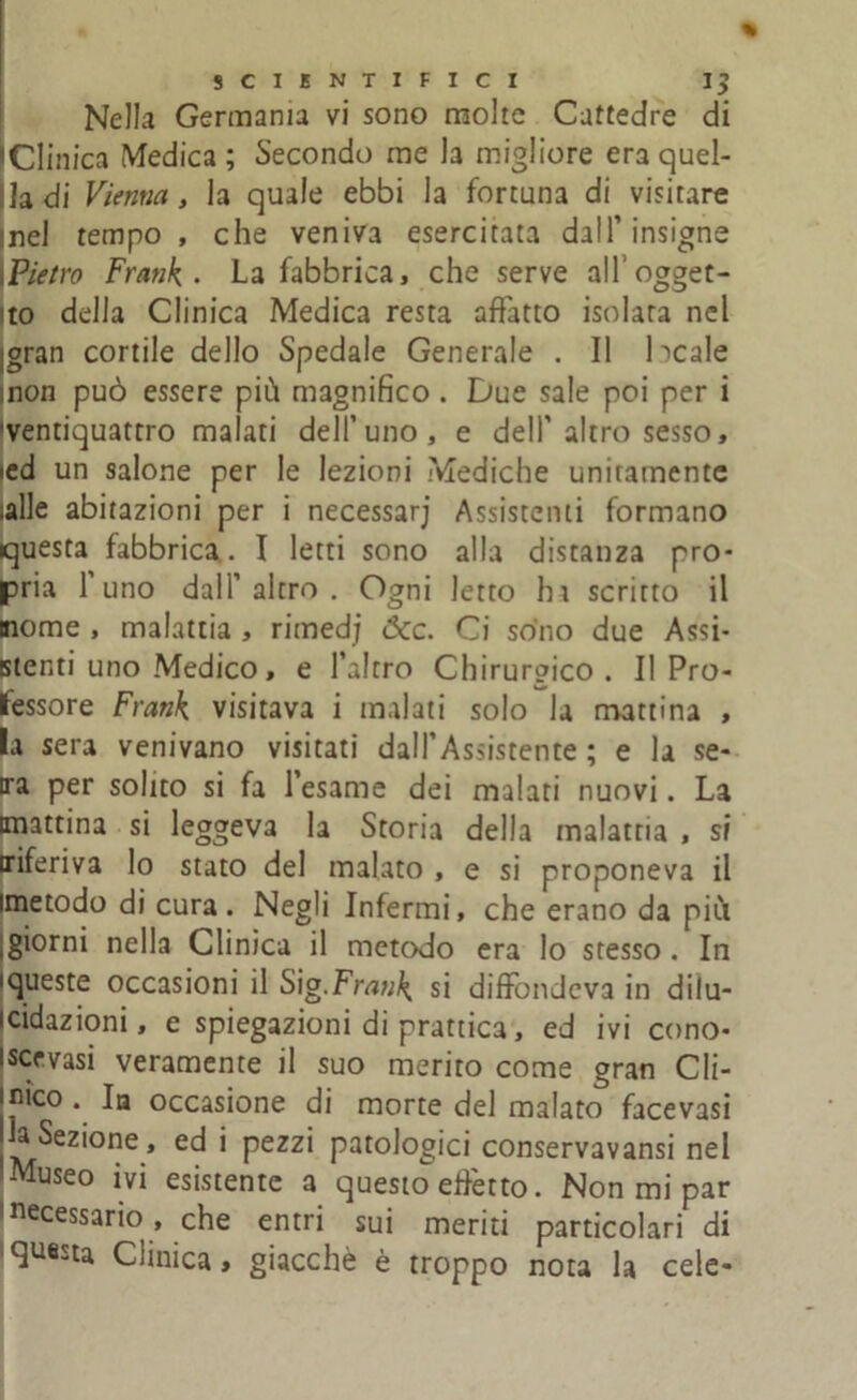 Nella Germania vi sono molte Cattedre di IClinica Medica ; Secondo me la migliore era quel- la di Vienna, la quale ebbi la fortuna di visitare inel tempo , che veniva esercitata dall’ insigne Pietro Frank . La fabbrica, che serve all’ogget- to della Clinica Medica resta affatto isolata nel jgran cortile dello Spedale Generale . Il beale non può essere più magnifico. Due sale poi per i ventiquattro malati dell’uno, e dell’altro sesso, ied un salone per le lezioni Mediche unitamente ;alle abitazioni per i necessarj Assistenti formano questa fabbrica. I letti sono alla distanza pro- pria 1 uno dall’ altro . Ogni letto ha scritto il nome , malattia , rimedj <3cc. Ci sono due Assi- stenti uno Medico, e l’altro Chirurgico. Il Pro- fessore Frank visitava i malati solo la mattina , la sera venivano visitati dall’Assistente ; e la se- ira per solito si fa l’esame dei malati nuovi. La mattina si leggeva la Storia della malattia , si riferiva lo stato del malato , e si proponeva il imetodo di cura. Negli Infermi, che erano da più giorni nella Clinica il metodo era lo stesso . In queste occasioni il Sig.Frank si diffondeva in dilu- cidazioni, e spiegazioni di prattica, ed ivi cono- iscevasi veramente il suo merito come gran Cli- jnico. la occasione di morte del malato facevasi a Sezione, ed i pezzi patologici conservavansi nel Museo ivi esistente a questo elètto. Non mi par Necessario, che entri sui meriti particolari di questa Clinica, giacché è troppo nota la cele-