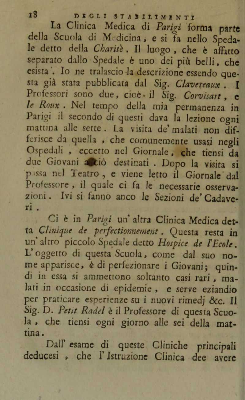 La Clinica Medica di Parigi forma parte della Scuola di M die ina, e si fa nello Speda- le detto della Charite , Il luogo , che è affatto separato dallo Spedale è uno dei più belli, che esista Io ne tralascio la descrizione essendo que- sta già stara pubblicata dal Sig. Clavereaux . I Professori sono due, cioè-il Sig. Corvisart, e le Roux . Nel tempo della mia permanenza in Parigi il secondo di questi dava la lezione ogni mattina alle sette. La visita de’malati non dif- ferisce da quella , che comunemente usasi negli Ospedali , eccetto nel Giornale, che tiensi da due Giovani ^tiò destinati . Dopo la visita si p-ssa ntl Teatro, e viene letto il Giornale dal Professore , il quale ci fa le necessarie osserva- zioni . Ivi si fanno anco le Sezioni de’ Cadave- ri . Ci è in Parigi un altra Clinica Medica det- ta Clinique de perfectionnement. Questa resta in un’altro piccolo Spedale detto Hospice de FEcole. L’oggetto di questa Scuola, come dal suo no- me apparisce, è di perfezionare i Giovani; quin- di in essa si ammettono soltanto casi rari, ma- lati in occasione di epidemie , e serve eziandio per praticare esperienze su i nuovi rimedj Scc. Il Sig. D. Petit Radei è il Professore di questa Scuo- la , che tiensi ogni giorno alle sei della mat- tina. Dall’ esame di queste Cliniche principali deducesi , che l’Istruzione Clinica dee avere