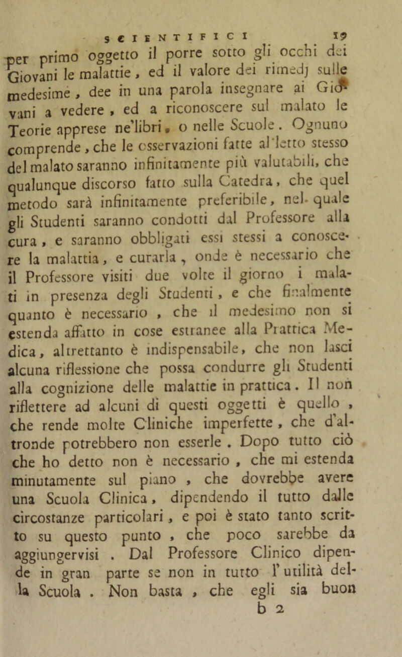 per primo oggetto il porre sotto gli occhi dei Giovani le malattie, ed il valore dei rimedj sulle medesime, dee in una parola insegnare ai Gic* vani a vedere , ed a riconoscere sul malato le Teorie apprese ne’libri • o nelle Scuole . Ognuno comprende , che le osservazioni fatte al letto stesso del malato saranno infinitamente più valutabili, che qualunque discorso fatto sulla Catedra, che quel metodo sarà infinitamente preferibile, nel-quale gli Studenti saranno condotti dal Professore alla cura , e saranno obbligati essi stessi a conosce* re la malattia, e curarla, onde è necessario che il Professore visiti due volte il giorno i mala- ti in presenza degli Studenti, e che finalmente quanto è necessario , che il medesimo non si estenda affatto in cose estianee alla Piatrica Me- dica, altrettanto è indispensabile, che non lasci alcuna riflessione che possa condurre gli Studenti alla cognizione delle malattie in prattica. Il non riflettere ad alcuni di questi oggetti è quello , che rende molte Cliniche imperfette , che d’al- tronde potrebbero non esserle . Dopo tutto ciò che ho detto non è necessario , che mi estenda minutamente sul piano , che dovrebbe avere una Scuola Clinica, dipendendo il tutto dalle circostanze particolari, e poi è stato tanto scrit- to su questo punto , che poco sarebbe da aggiungervisi . Dal Professore Clinico dipen- de in gran parte se non in tutto f utilità del- la Scuola . Non basta , che egli sia buon b 2