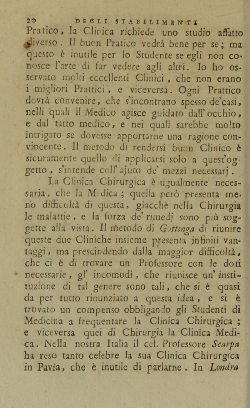 Pratico, la Cinica richiede uno studio affatto Riverso. Il buon Pratico vedrà bene per se; ma questo è inutile per lo Studente se egli non co- nosce l’arte di far vedere a^li altri. Io ho os- servato molti eccellenti Clinici , che non erano i migliori Fruttici , e viceversa. Ogni Prattico dovrà convenire, che s’incontrano spesso de’casi, nel li quali il Medico agisce guidato dall’occhio, e dal tatto medico, e nei quali sarebbe mo'to intrigato se dovesse apportarne una ragione con- vincente. Il metodo di rendersi buon Clinico è sicuramente quello rii applicarsi solo a quest’og getto, s’intende colP'ajuto de’mezzi necessari . La Clinica Chirurgica è ugualmente neces- saria , che la M dica ; quella però presenta me- no difficoltà di questa, giacché nella Chirurgia le malattie , e la forza de’ rimedi sono più sog- gette alla vista. Il metodo di Giunga di' riunire queste due Cliniche insieme presenta in finii i van- taggi, ma prescindendo dalla maggior difficoltà, che ci è di trovare un Professore con le doti necessarie, gl’ incomodi , che riunisce un’ isti- tuzione di tal genere sono tali, che si è quasi da per tutto rinunziato a questa idea , e si è trovato un compenso obbligan lo gli Studenti di Medicina a frequentare la Clinica Chirurgica ; e viceversa quei di Chirurgia la Clinica Medi- ca. Nella nostra Italia il Ccl. Professore Scarpa ha reso tanto celebre la sua Clinica Chirurgica in Pavia, che è inutile di parlarne. In Londra
