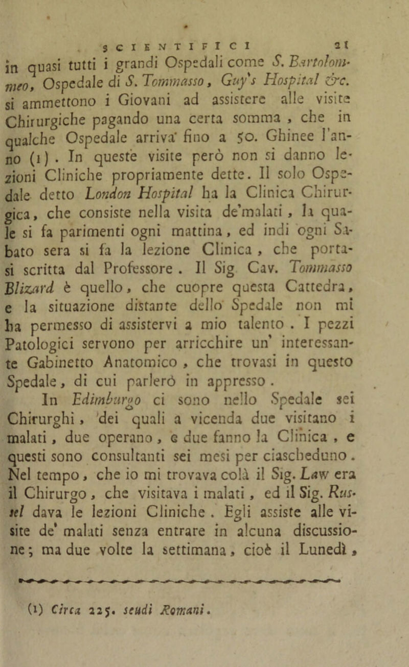 in quasi tutti i grandi Ospedali come S. Bartolom- mto. Ospedale di S. Tommasso, Guy s Hospital &c. si ammettono i Giovani ad assistere alle visite Chirurgiche pagando una certa somma , che in qualche Ospedale arriva' fino a 50. Ghinee l’an- no (1) . In queste visite però non si danno le- zioni Cliniche propriamente dette. Il solo Ospe- dale detto London Hospital ha la Clinici Chirur- gica, che consiste nella visita de’malati , h qua- le si fa parimenti ogni mattina, ed indi ogni Sa- bato sera si fa la lezione Clinica , che porta- si scritta dal Professore . Il Sig Cav. Tommasso Blizard è quello, che cuopre questa Cattedra, e la situazione distante dello Spedale non mi ha permesso di assistervi a mio talento . I pezzi Patologici servono per arricchire un’ interessan- te Gabinetto Anatomico , che trovasi in questo Spedale, di cui parlerò in appresso. In Edimburgo ci sono nello Spedale sei Chirurghi, dei quali a vicenda due visitano i malati, due operano, g due fanno la Clinica , e questi sono consultanti sei mesi per ciascheduno . Nel tempo, che io mi trovava colà il Sig. Law era il Chirurgo , che visitava i malati, ed il Sig. Rus> tei dava le lezioni Cliniche . Egli assiste alle vi- site de’ malati senza entrare in alcuna discussio- ne ; ma due volte la settimana, cioè il Lunedì , (1) Circa 225. scudi Romani.