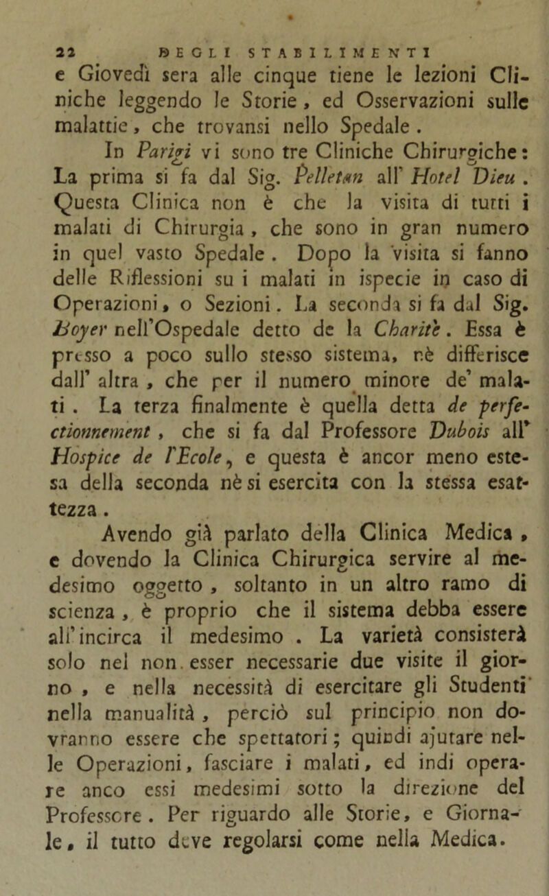 e Giovedì sera alle cinque tiene le lezioni Cli- niche leggendo le Storie , ed Osservazioni sulle malattie, che trovansi nello Spedale . In Parivi vi sono tre Cliniche Chirurgiche: La prima si fa dal Sig. Pelletan all' Hotel Dieu . Questa Clinica non è che Ja visita di turti i malati di Chirurgia , che sono in gran numero in quel vasto Spedale . Dopo la visita si fanno delle Riflessioni su i malati in ispecie in caso di Operazioni * o Sezioni. La seconda si fa dal Sig. hoyer nell’Ospedale detto de la Cbarite. Essa è presso a poco sullo stesso sistema, rè differisce dall’ altra , che per il numero minore de’ mala- ti . La terza finalmente è quella detta de perfe- ctionnement , che si fa dal Professore Dubois all’ Hospice de l'Ecole, e questa è ancor meno este- sa della seconda nè si esercita con la stessa esat- tezza . Avendo già parlato della Clinica Medica , e dovendo la Clinica Chirurgica servire al me- desimo oggetto , soltanto in un altro ramo di scienza , è proprio che il sistema debba essere ali’incirca il medesimo . La varietà consisterà solo nel non . esser necessarie due visite il gior- no , e nella necessità di esercitare gli Studenti' nella manualità , perciò sul principio non do- vranno essere che spettatori ; quindi aiutare nel- le Operazioni, fasciare i malati, ed indi opera- re anco essi medesimi sotto la direzione del Professore . Per riguardo alle Storie, e Giorna- le, il tutto deve regolarsi come nella Medica.