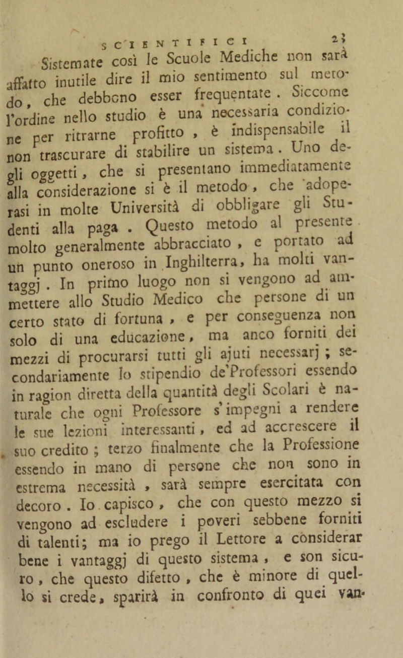 Sistemate così le Scuole Mediche non sar* affatto inutile dire il mio sentimento sul meto- do che debbono esser frequentate . Siccome l’ordine nello studio è una necessaria condizio- ne per ritrarne profitto , è indispensabile 1* non trascurare di stabilire un sistema . Uno de- gli oggetti, che si presentano immediatamente alla considerazione si è il metodo , che adope- rasi in molte Università di obbligare gli Stu- denti alla paga . Questo metodo al presente molto generalmente abbracciato , c portato ad un punto oneroso in Inghilterra, ha molti van- ta°oj . In primo luogo non si vengono ad am- mettere allo Studio Medico che persone di un certo stato di fortuna , e per conseguenza non solo di una educazione, ma anco forniti dei mezzi di procurarsi tutti gli aiuti necessari ; se- condariamente Io stipendio de Professori essendo in ragion diretta della quantità degli Scolari è na- turale che ogni Professore s’impegni a rendere le sue lezioni interessanti, ed ad accrescere il suo credito ; terzo finalmente che la Professione essendo in mano di persone che non. sono in estrema necessità , sarà sempre esercitata con decoro . Io capisco , che con questo mezzo si vengono ad escludere i poveri sebbene forniti di talenti; ma io prego il Lettore a considerar bene i vantaggi di questo sistema , e son sicu- ro , che questo difetto, che è minore di quel- lo si crede» sparirà in confronto di quei van*