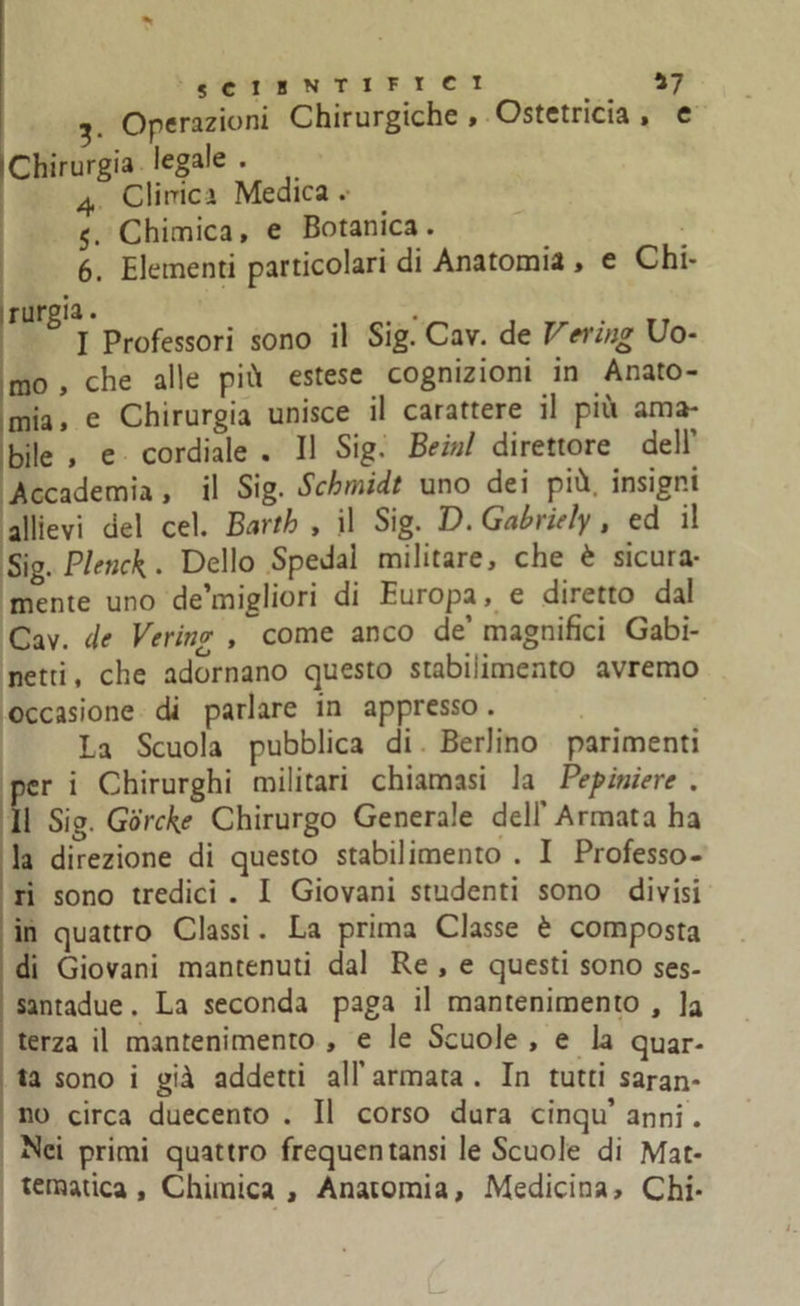 SCIHNTIFICI *7 ^ Operazioni Chirurgiche , Ostetricia » e Chirurgia legale . 4 Cimici Medica . 5. Chimica, e Botanica. 6. Elementi particolari di Anatomia , e Chi- rUrg'l Professori sono il Sig.’Cav. de Vering Uo- mo , che alle più estese cognizioni in Anato- mia, e Chirurgia unisce il carattere il più ama- bile , e cordiale . Il Sig. Beinl direttore dell’ Accademia, il Sig. Schmidt uno dei più. insigni allievi del cel. Barth , il Sig. D. Gabriely , ed il S'\g. Plenck . Dello Spedai militare, che è sicura- mente uno de’migliori di Europa, e diretto dal Cav. de Verino- , come anco de’ magnifici Gabi- netti, che adornano questo stabilimento avremo occasione di parlare in appresso. La Scuola pubblica di Berlino parimenti per i Chirurghi militari chiamasi la Pepiniere . Il Sig. G'òrcke Chirurgo Generale dell'Armata ha la direzione di questo stabilimento . I Professo- ri sono tredici . I Giovani studenti sono divisi in quattro Classi. La prima Classe è composta di Giovani mantenuti dal Re , e questi sono ses- santadue. La seconda paga il mantenimento , la terza il mantenimento , e le Scuole , e la quar- ta sono i già addetti all'armata. In tutti saran- no circa duecento . Il corso dura cinqu’ anni. Mei primi quattro frequentansi le Scuole di Mat- tematica, Chimica, Anatomia, Medicina, Chi-