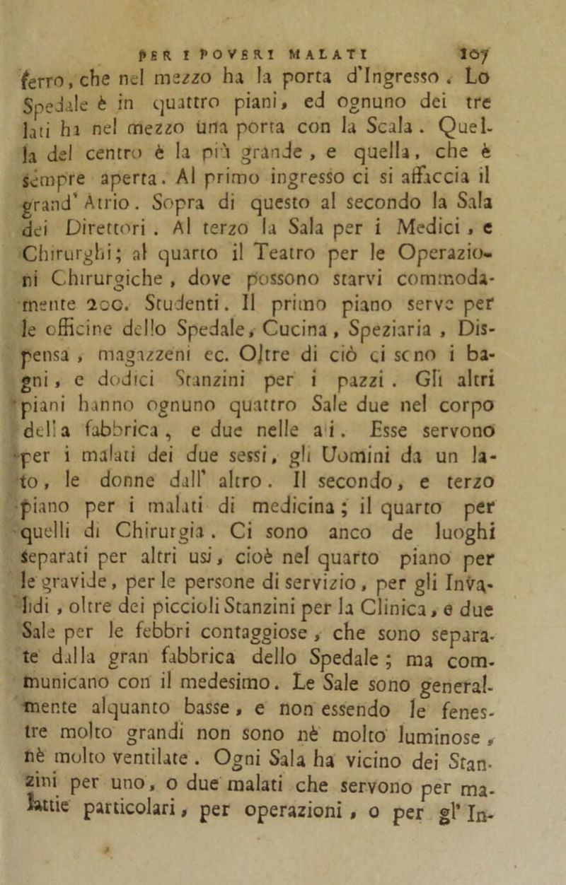 ferro, che nel mszzo ha la porta d’ingresso . Lo Spedale è in quattro piani, ed ognuno dei tre lati ha ne! mezzo Urla porta con la Scala. Quel- la del centro è la pià grande, e quella, che è sempre aperta. Al primo ingresso ci si affaccia il grand’Atrio. Sopra di questo a! secondo la Sala dei Direttori . Al terzo la Sala per i Medici , e Chirurghi; al quarto il Teatro per le Operazio- ni Chirurgiche , dove possono starvi commoda- fnente 2oo. Studenti. Il primo piano serve per le officine dello Spedale, Cucina, Speziaria , Dis- pensa , magazzeni ec. Oltre di ciò ci seno i ba- gni , e dodici Stanzini per i pazzi . Gli altri piani hanno ognuno quattro Sale due ne! corpo delia fabbrica, e due nelle ai. Esse servono per i malati dei due sessi, gli Domini da un la- to, le donne dall’ altro. Il secondo, e terzo piano per i malati di medicina ; il quarto per quelli di Chirurgia. Ci sono anco de luoghi separati per altri usi, cioè nel quarto piano per le graviJe , per le persone di servizio , per gli Inva,* lidi , oltre dei piccioli Stanzini per la Clinica, e due Sale per le febbri contaggiose , che sono separa- te dalla gran fabbrica dello Spedale; ma com- municano con il medesimo. Le Sale sono general- mente alquanto basse, e non essendo le fenes- ire molto grandi non sono nè molto luminose , nè molto ventilate . Ogni Sala ha vicino dei Stan- zini per uno, o due malati che servono per ma- lattie particolari, per operazioni, o per gl’ In-