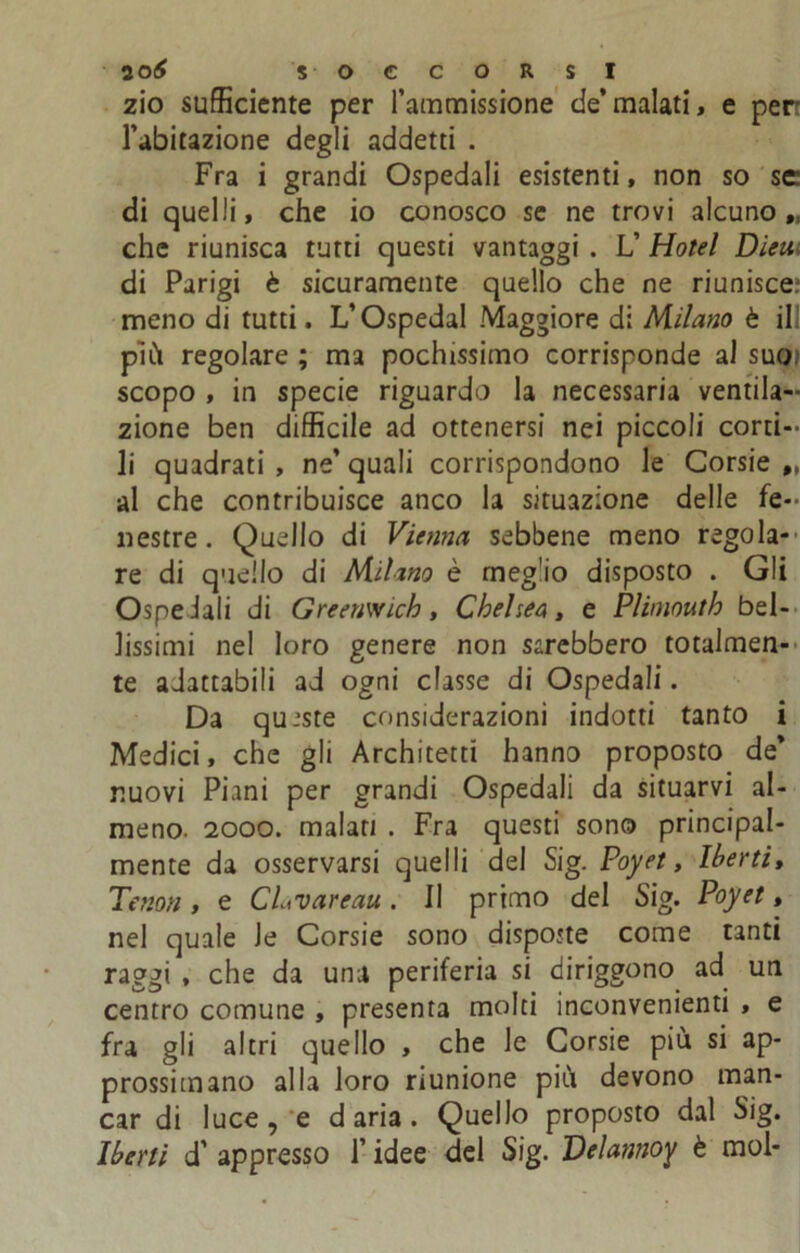 zio sufficiente per l’ammissione de’malati, e perr l’abitazione degli addetti . Fra i grandi Ospedali esistenti, non so se di quelli, che io conosco se ne trovi alcuno,, che riunisca tutti questi vantaggi . L’ Hotel Dieui di Parigi è sicuramente quello che ne riunisce; meno di tutti. L’Ospedal Maggiore di Milano è il più regolare ; ma pochissimo corrisponde al suo; scopo , in specie riguardo la necessaria ventila- zione ben difficile ad ottenersi nei piccoli corti- li quadrati , ne’ quali corrispondono le Corsie „ al che contribuisce anco la situazione delle fe- nestre. Quello di Vienna sebbene meno regola- re di quello di Milano è rneg'io disposto . Gli Ospeiali di Greeuwich, Chelsen, e Pliniouth bel- lissimi nel loro genere non sarebbero totalmen- te adattabili ad ogni classe di Ospedali. Da queste considerazioni indotti tanto i Medici, che gli Architetti hanno proposto de’ nuovi Piani per grandi Ospedali da situarvi al- meno. 2000. malati . Fra questi sono principal- mente da osservarsi quelli del Sig. Poyet, Iberti, Tenori, e CLvareau. Il primo del Sig. Poyet, nel quale Je Corsie sono dispotte come tanti raggi , che da una periferia si diriggono ad un centro comune , presenta molti inconvenienti , e fra gli altri quello , che le Corsie più si ap- prossimano alla loro riunione più devono man- car di luce, e d aria. Quello proposto dal Sig. Iberti d’ appresso l’idee del Sig. Delannoy è mol-