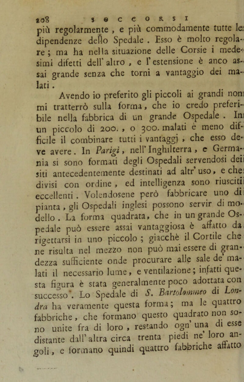 più regolarmente , e più commodamente tutte le. dipendenze deflo Spedale . Esso è molto regola- re ; ma ha nella situazione delle Corsie i mede- simi difetti dell altro , e 1 estensione è anco as- sai grande senza che torni a vantaggio dei ma- lati . Avendo io preferito gli piccoli ai grandi non mi tratterrò sulla forma, che io credo preferi- bile nella fabbrica di un grande Ospedale . Ini un piccolo di 200. , o 300. malati è meno dif- ficile il combinare tutti i vantaggi , che esso de- ve avere. In Parigi, nell Inghilterra » e Germa- nia si sono formati degli Ospedali servendosi deii siti antecedentemente destinati ad altr uso, e che divisi con ordine , ed intelligenza sono riusciti, eccellenti. Volendosene però fabbricare uno di pianta , gli Ospedali inglesi possono servir di mo- dello . La forma quadrata, che in un grande Os- pedale può essere assai vantaggiosa è affatto da rigettarsi in uno piccolo ; giacche il Cortile che ne risulta nel mezzo non può mai essere di gran- dezza sufficiente onde procurare alle sale de ma- lati il necessario lume , e ventilazione ; infatti que- sta figura è stata generalmente poco adottata con successo*. Lo Spedale di d1. Bartolommeo di Lon- dra ha veramente questa forma ; ma le quattro fabbriche , che formano questo quadrato non so- no unite fra di loro , restando ogn una di esse distante dall’altra circa trenta piedi ne toro an- goli , e formano quindi quatcro fabbriche affatto