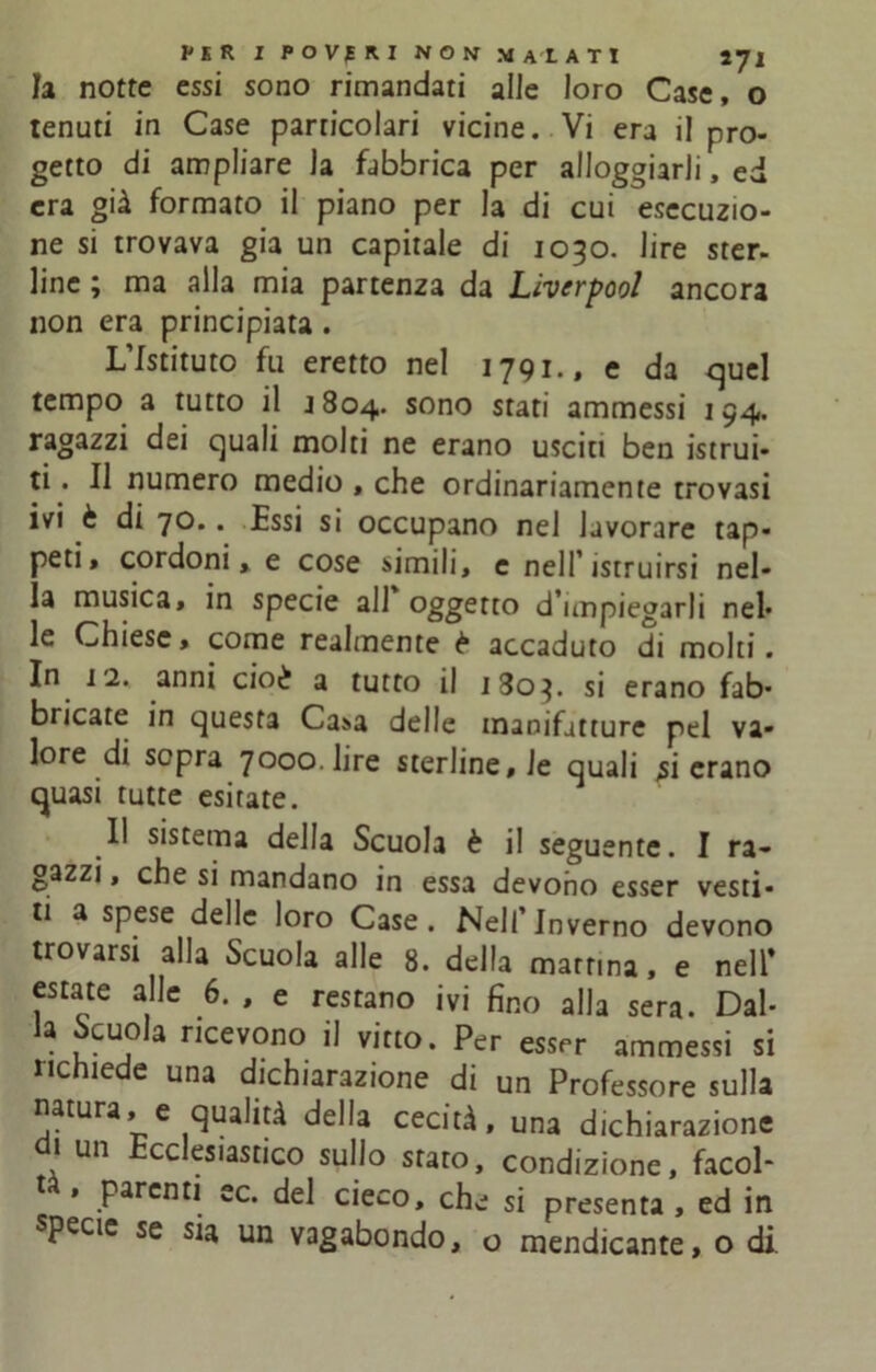 la notte essi sono rimandati alle loro Case, o tenuti in Case particolari vicine. Vi era il pro- getto di ampliare la fabbrica per alloggiarli, ed era già formato il piano per la di cui esecuzio- ne si trovava già un capitale di 1090. lire ster- line ; ma alla mia partenza da Lìverpool ancora non era principiata. L’Istituto fu eretto nel 1791., e da quel tempo a tutto il J804. sono stati ammessi 194. ragazzi dei quali molti ne erano usciti ben istrui- ti . Il numero medio , che ordinariamente trovasi ivi è di 70.. Essi si occupano nel lavorare tap- peti, cordoni, e cose simili, e nell’istruirsi nel- la musica, in specie all oggetto d’impiegarli nel* le Chiese, come realmente è accaduto di molti. In 12. anni cioè a tutto il 1803. si erano fab- bricate in questa Casa delle manifatture pel va- lore di sopra 7000. lire sterline, le quali rierano quasi tutte esitate. Il sistema della Scuola è il seguente. I ra- gazzi , che si mandano in essa devono esser vesti- ti a spese delle loro Case. Nell’Inverno devono trovarsi alla Scuola alle 8. della mattina, e nell* estate alle 6. , e restano ivi fino alla sera. Dal- la Scuola ricevono il vitto. Per esser ammessi si nc ìe e una dichiarazione di un Professore sulla natura, e qualità della cecità, una dichiarazione di un Ecclesiastico sullo stato, condizione, facol- tà , parenti ec. del cieco, che si presenta , ed in specie se sia un vagabondo, o mendicante, o di